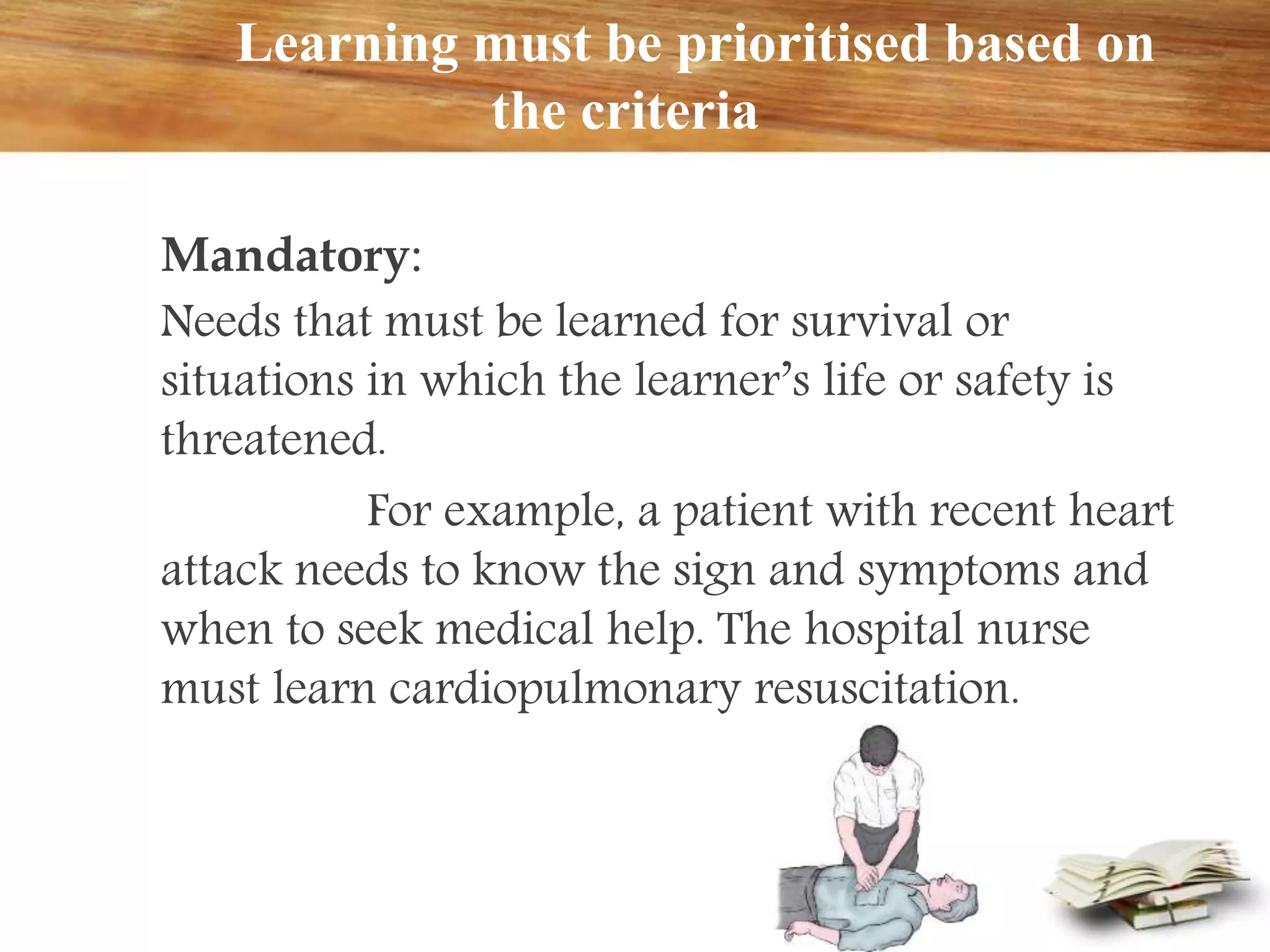 Learning must be prioritised based on
the criteria
Mandatory:
Needs that must be learned for survival or
situations in which the learner’s life or safety is
threatened.
For example, a patient with recent heart
attack needs to know the sign and symptoms and
when to seek medical help. The hospital nurse
must learn cardiopulmonary resuscitation.
 
