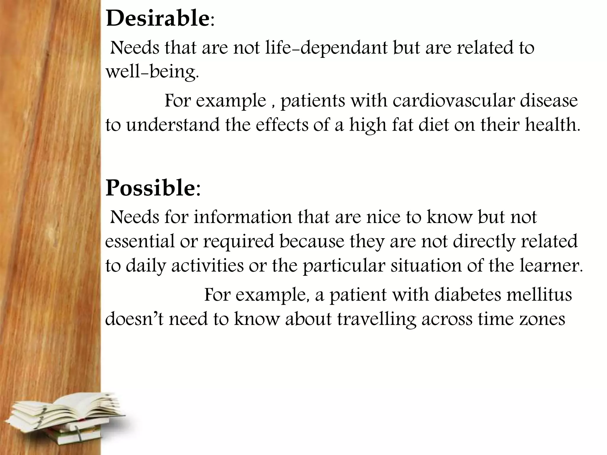 Desirable:
Needs that are not life-dependant but are related to
well-being.
For example , patients with cardiovascular disease
to understand the effects of a high fat diet on their health.
Possible:
Needs for information that are nice to know but not
essential or required because they are not directly related
to daily activities or the particular situation of the learner.
For example, a patient with diabetes mellitus
doesn’t need to know about travelling across time zones
 