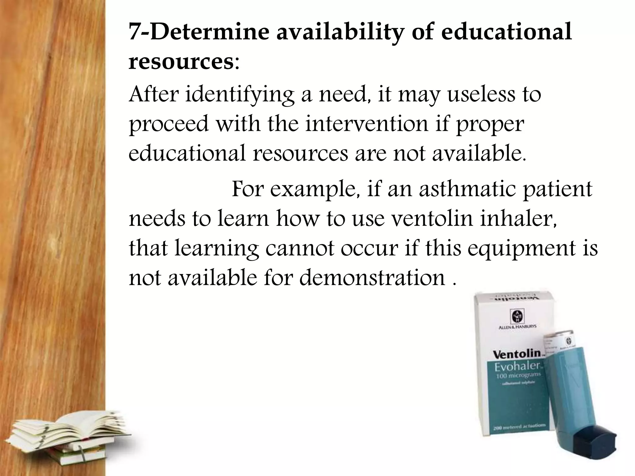 7-Determine availability of educational
resources:
After identifying a need, it may useless to
proceed with the intervention if proper
educational resources are not available.
For example, if an asthmatic patient
needs to learn how to use ventolin inhaler,
that learning cannot occur if this equipment is
not available for demonstration .
 