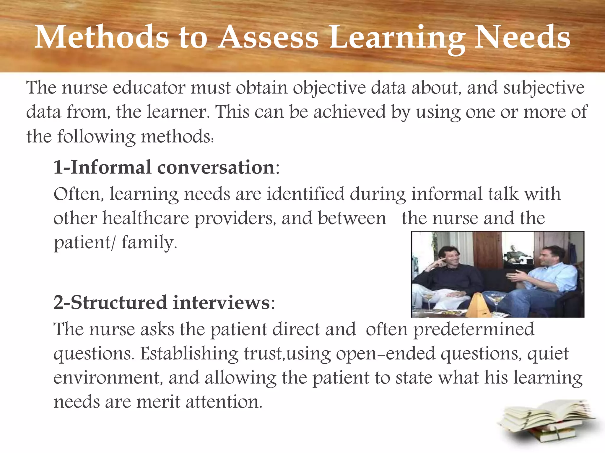 Methods to Assess Learning Needs
The nurse educator must obtain objective data about, and subjective
data from, the learner. This can be achieved by using one or more of
the following methods:
1-Informal conversation:
Often, learning needs are identified during informal talk with
other healthcare providers, and between the nurse and the
patient/ family.
2-Structured interviews:
The nurse asks the patient direct and often predetermined
questions. Establishing trust,using open-ended questions, quiet
environment, and allowing the patient to state what his learning
needs are merit attention.
 