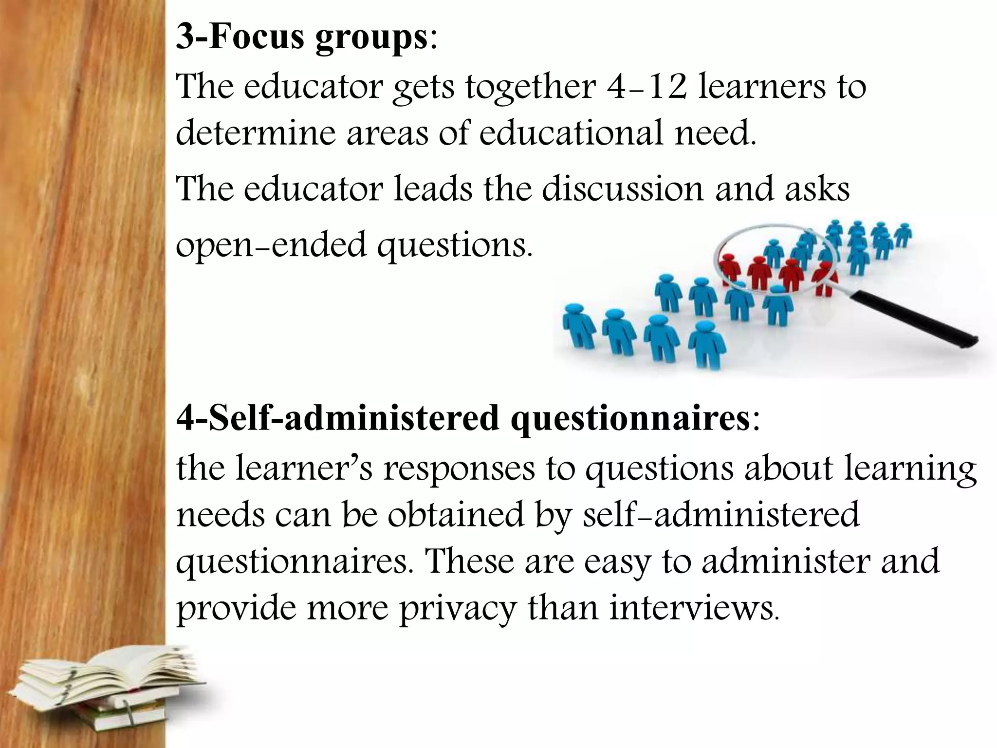 3-Focus groups:
The educator gets together 4-12 learners to
determine areas of educational need.
The educator leads the discussion and asks
open-ended questions.
4-Self-administered questionnaires:
the learner’s responses to questions about learning
needs can be obtained by self-administered
questionnaires. These are easy to administer and
provide more privacy than interviews.
 
