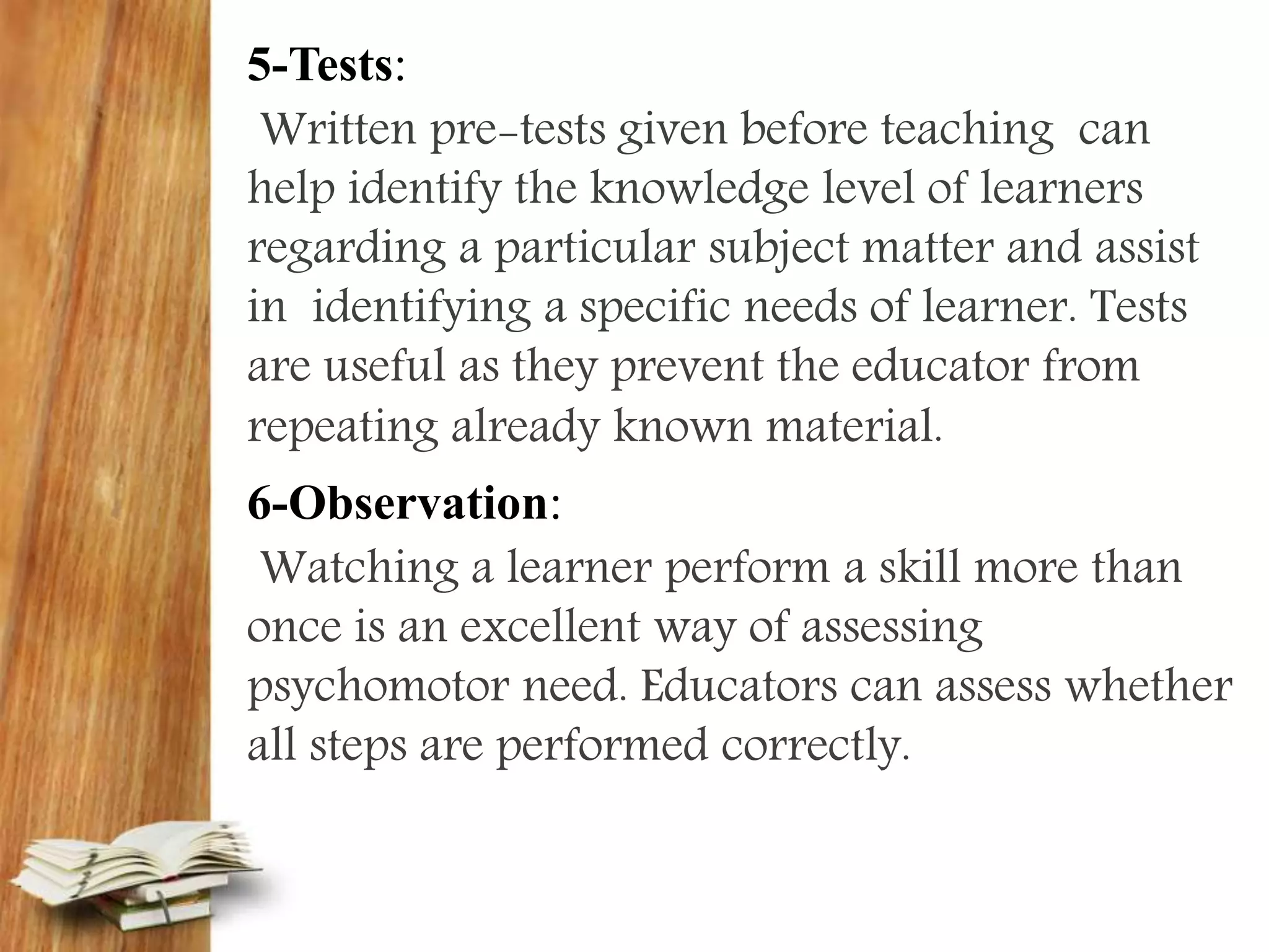 5-Tests:
Written pre-tests given before teaching can
help identify the knowledge level of learners
regarding a particular subject matter and assist
in identifying a specific needs of learner. Tests
are useful as they prevent the educator from
repeating already known material.
6-Observation:
Watching a learner perform a skill more than
once is an excellent way of assessing
psychomotor need. Educators can assess whether
all steps are performed correctly.
 