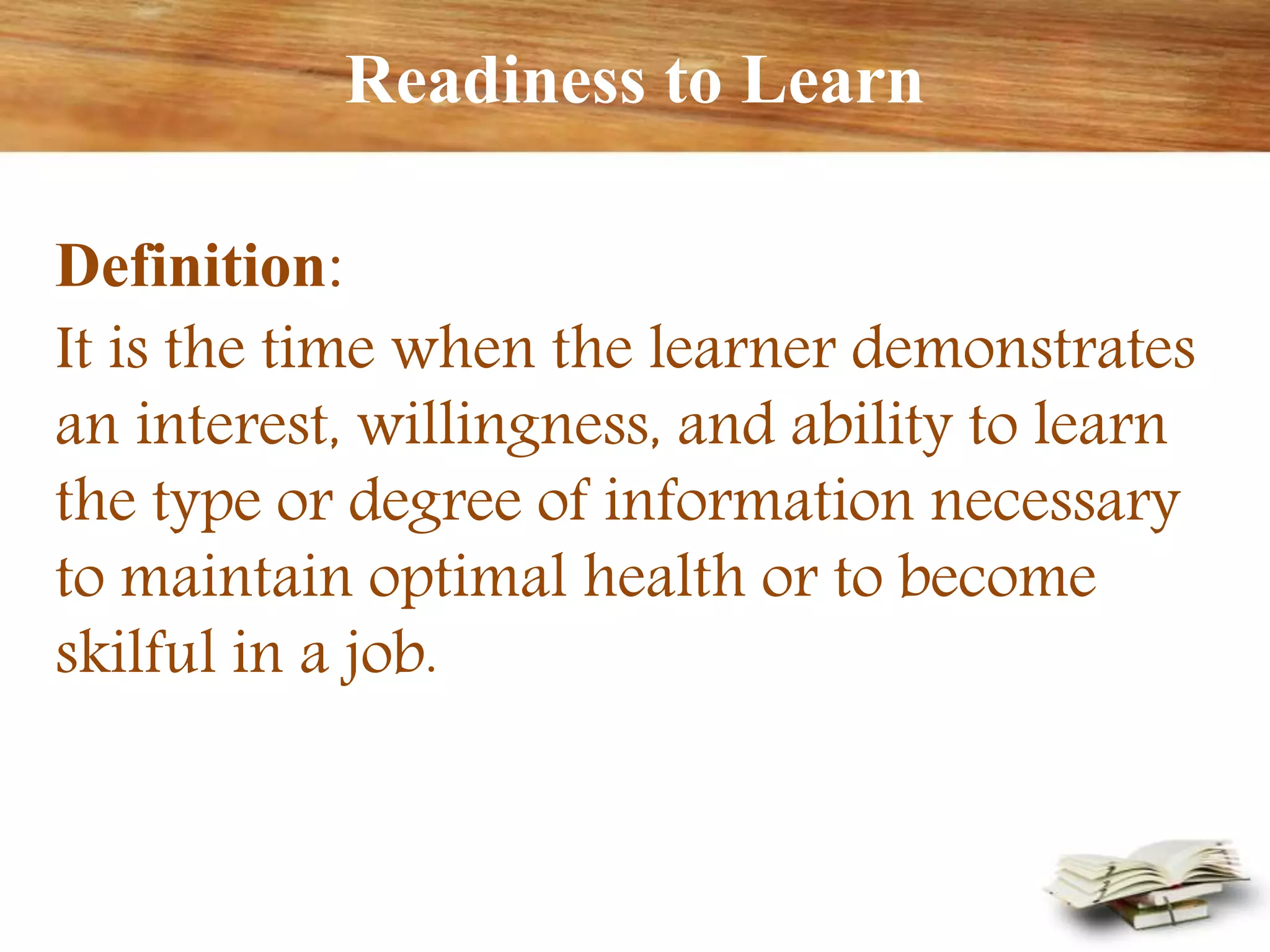 Readiness to Learn
Definition:
It is the time when the learner demonstrates
an interest, willingness, and ability to learn
the type or degree of information necessary
to maintain optimal health or to become
skilful in a job.
 