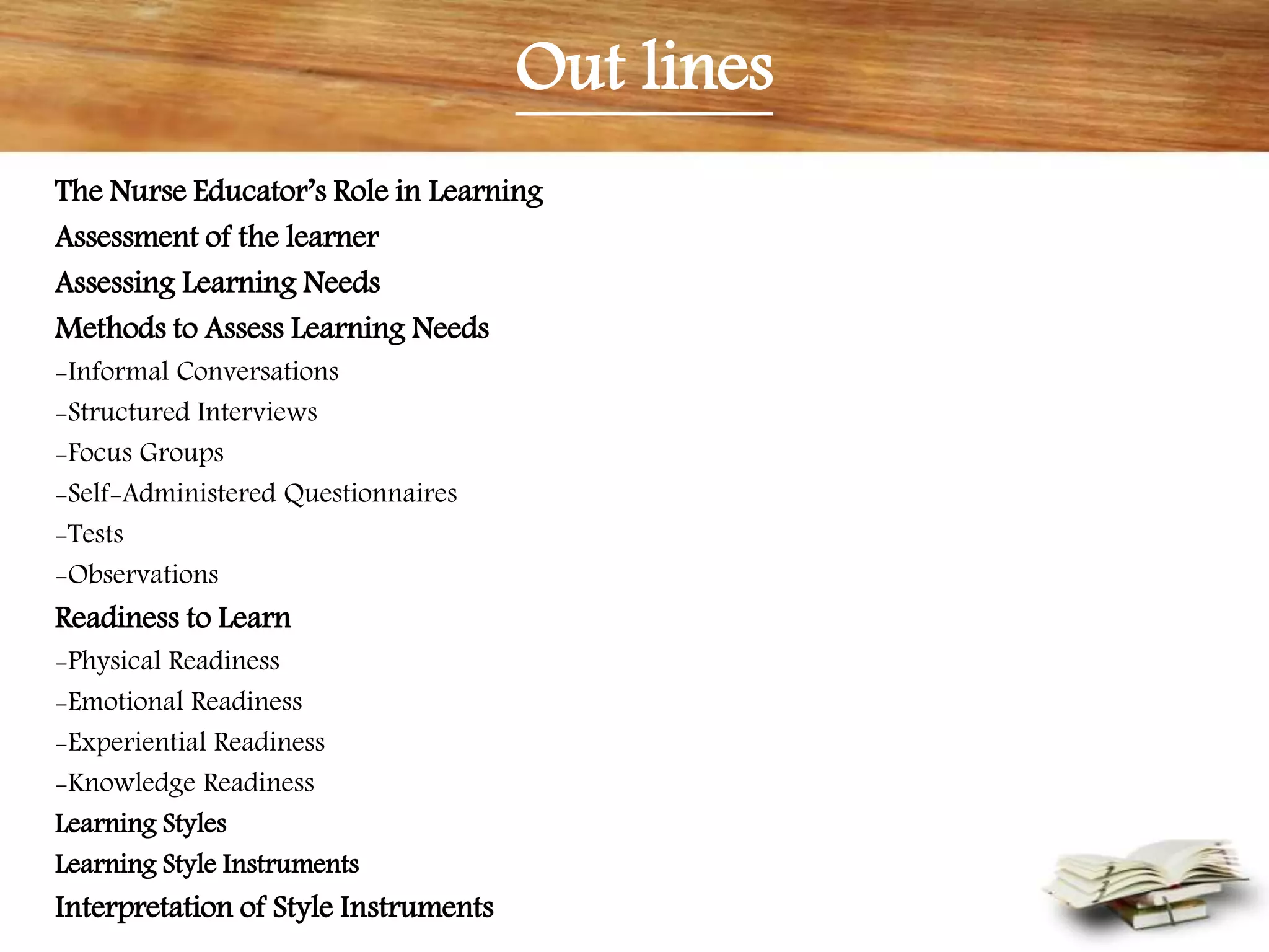 Out lines
The Nurse Educator’s Role in Learning
Assessment of the learner
Assessing Learning Needs
Methods to Assess Learning Needs
-Informal Conversations
-Structured Interviews
-Focus Groups
-Self-Administered Questionnaires
-Tests
-Observations
Readiness to Learn
-Physical Readiness
-Emotional Readiness
-Experiential Readiness
-Knowledge Readiness
Learning Styles
Learning Style Instruments
Interpretation of Style Instruments
 