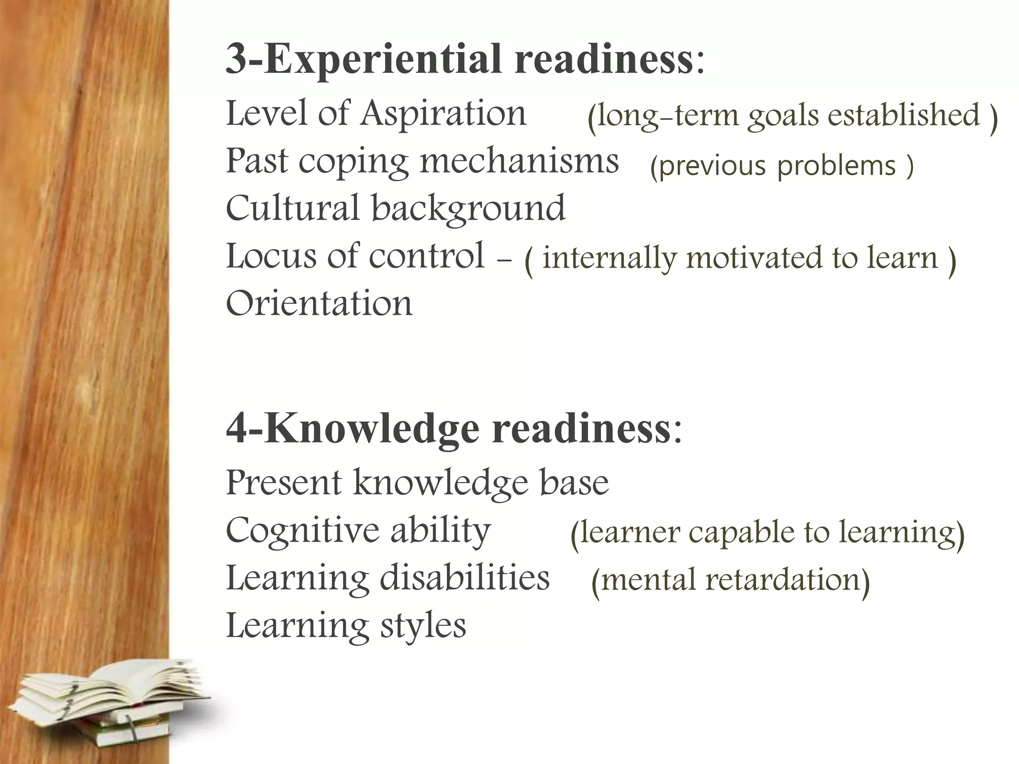 3-Experiential readiness:
Level of Aspiration (long-term goals established )
Past coping mechanisms (previous problems )
Cultural background
Locus of control - ( internally motivated to learn )
Orientation
4-Knowledge readiness:
Present knowledge base
Cognitive ability (learner capable to learning)
Learning disabilities (mental retardation)
Learning styles
 