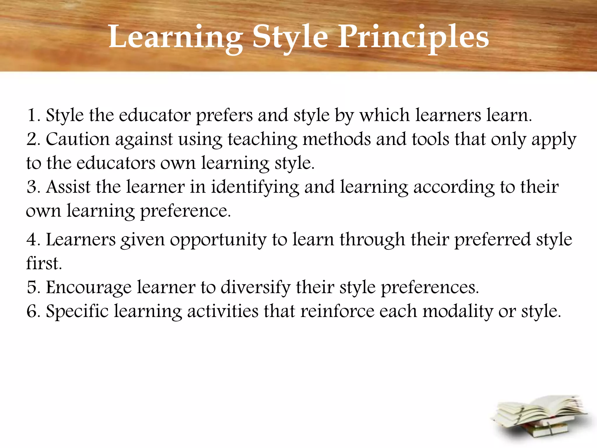 Learning Style Principles
1. Style the educator prefers and style by which learners learn.
2. Caution against using teaching methods and tools that only apply
to the educators own learning style.
3. Assist the learner in identifying and learning according to their
own learning preference.
4. Learners given opportunity to learn through their preferred style
first.
5. Encourage learner to diversify their style preferences.
6. Specific learning activities that reinforce each modality or style.
 