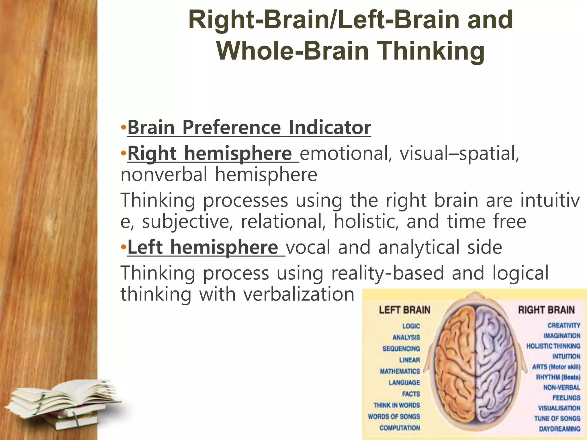 Right-Brain/Left-Brain and
Whole-Brain Thinking
•Brain Preference Indicator
•Right hemisphere emotional, visual–spatial,
nonverbal hemisphere
Thinking processes using the right brain are intuitiv
e, subjective, relational, holistic, and time free
•Left hemisphere vocal and analytical side
Thinking process using reality-based and logical
thinking with verbalization
 
