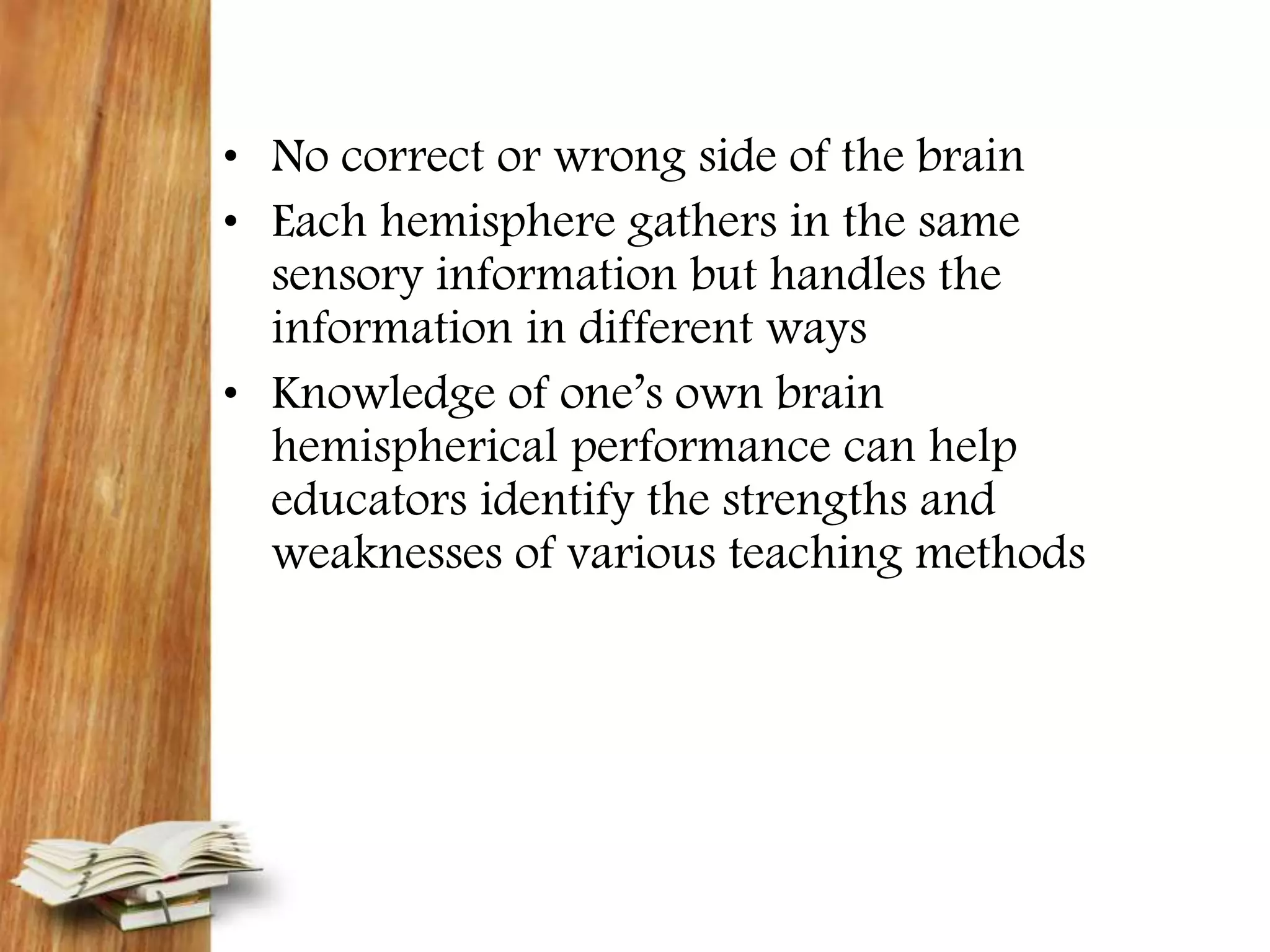 • No correct or wrong side of the brain
• Each hemisphere gathers in the same
sensory information but handles the
information in different ways
• Knowledge of one’s own brain
hemispherical performance can help
educators identify the strengths and
weaknesses of various teaching methods
 