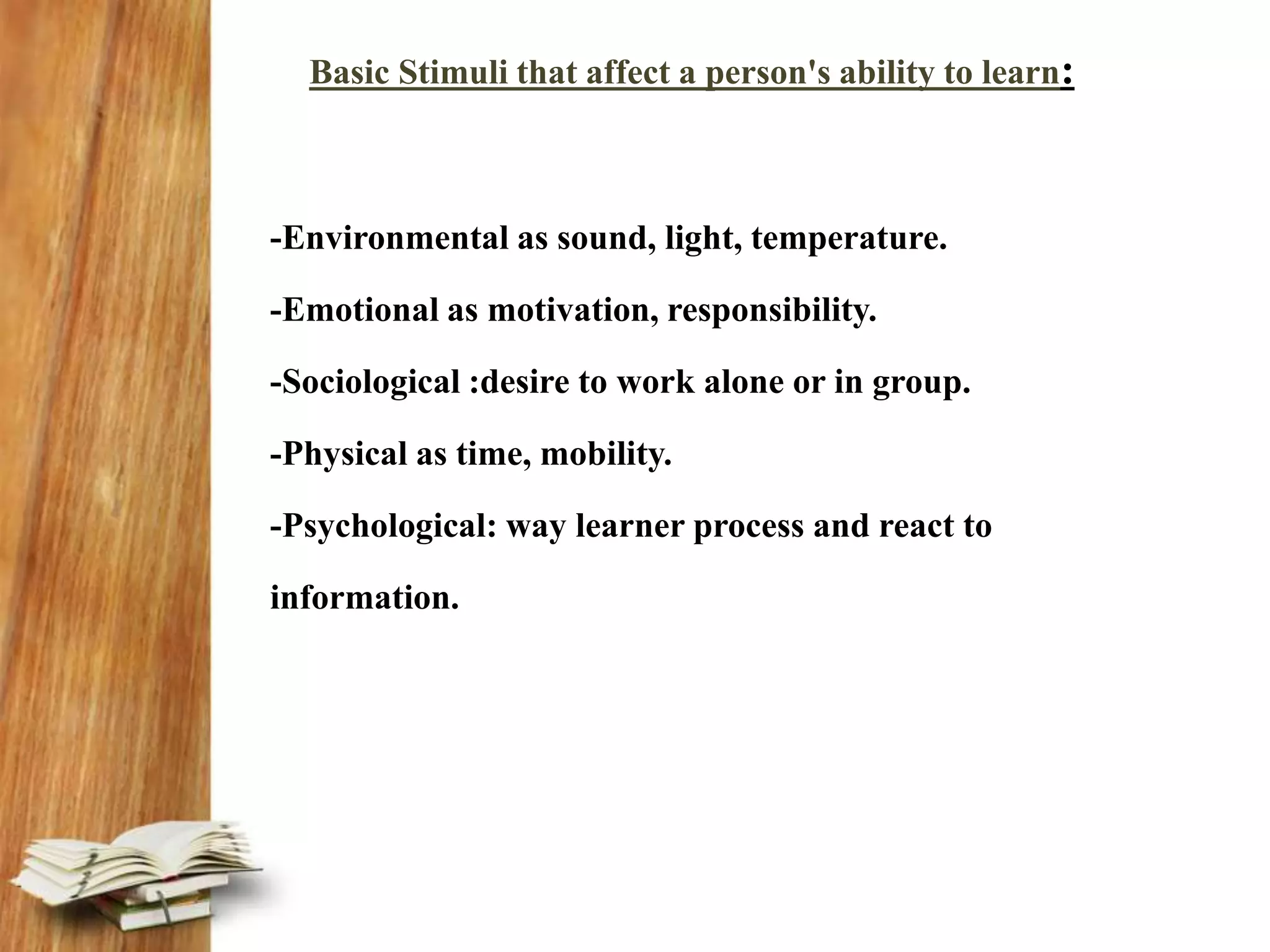Basic Stimuli that affect a person's ability to learn:
-Environmental as sound, light, temperature.
-Emotional as motivation, responsibility.
-Sociological :desire to work alone or in group.
-Physical as time, mobility.
-Psychological: way learner process and react to
information.
 
