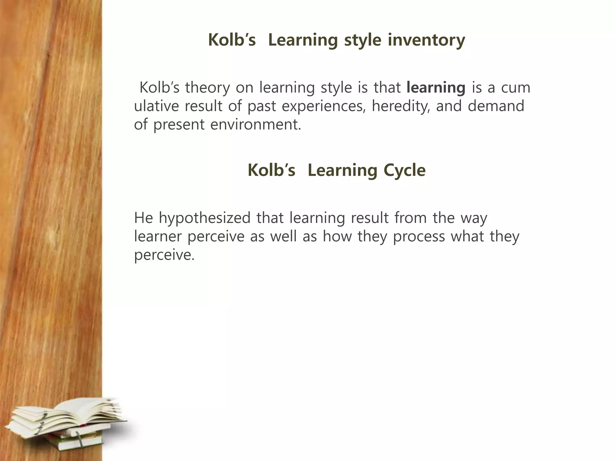 Kolb’s Learning style inventory
Kolb’s theory on learning style is that learning is a cum
ulative result of past experiences, heredity, and demand
of present environment.
Kolb’s Learning Cycle
He hypothesized that learning result from the way
learner perceive as well as how they process what they
perceive.
 