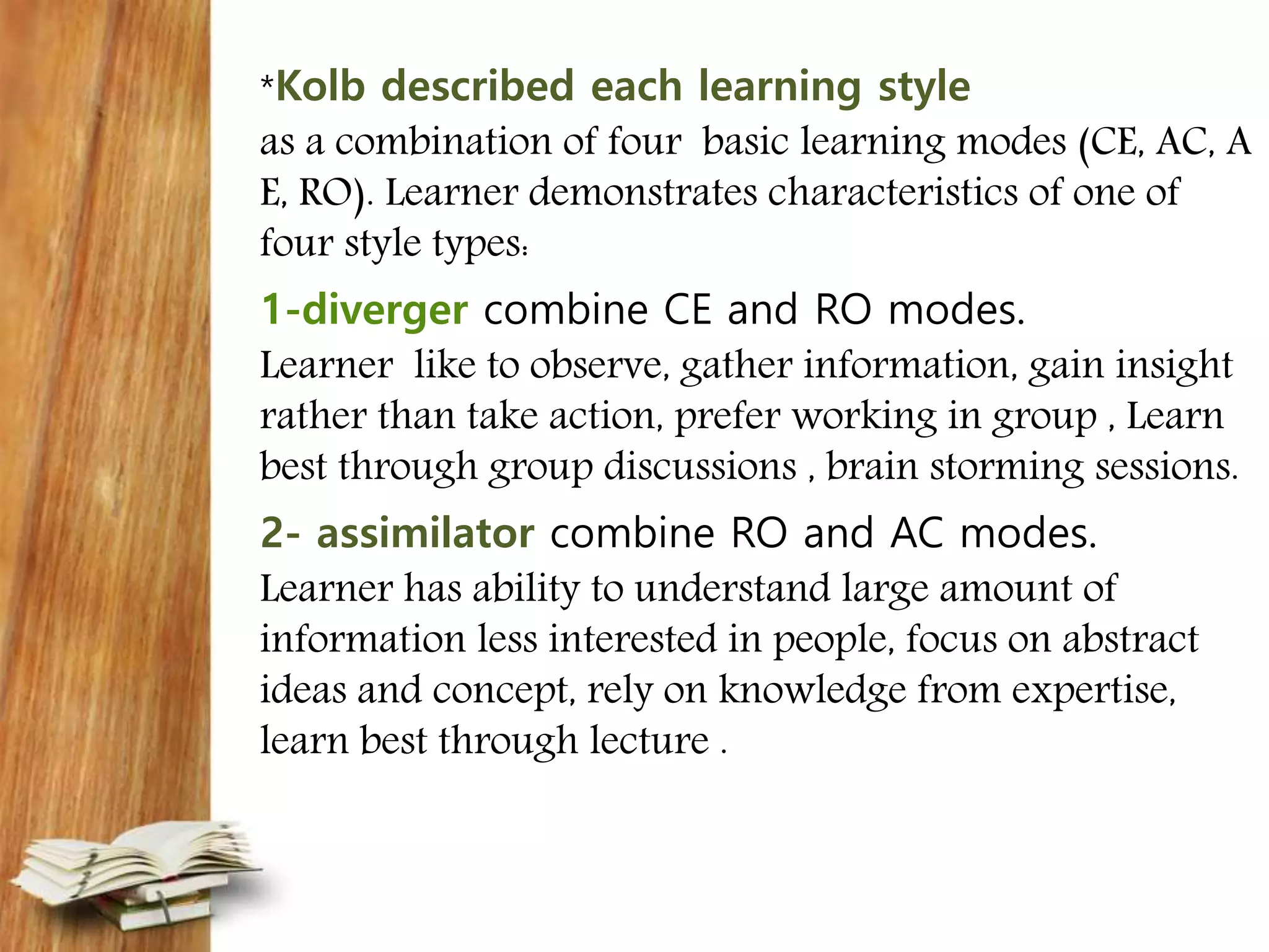 *Kolb described each learning style
as a combination of four basic learning modes (CE, AC, A
E, RO). Learner demonstrates characteristics of one of
four style types:
1-diverger combine CE and RO modes.
Learner like to observe, gather information, gain insight
rather than take action, prefer working in group , Learn
best through group discussions , brain storming sessions.
2- assimilator combine RO and AC modes.
Learner has ability to understand large amount of
information less interested in people, focus on abstract
ideas and concept, rely on knowledge from expertise,
learn best through lecture .
 