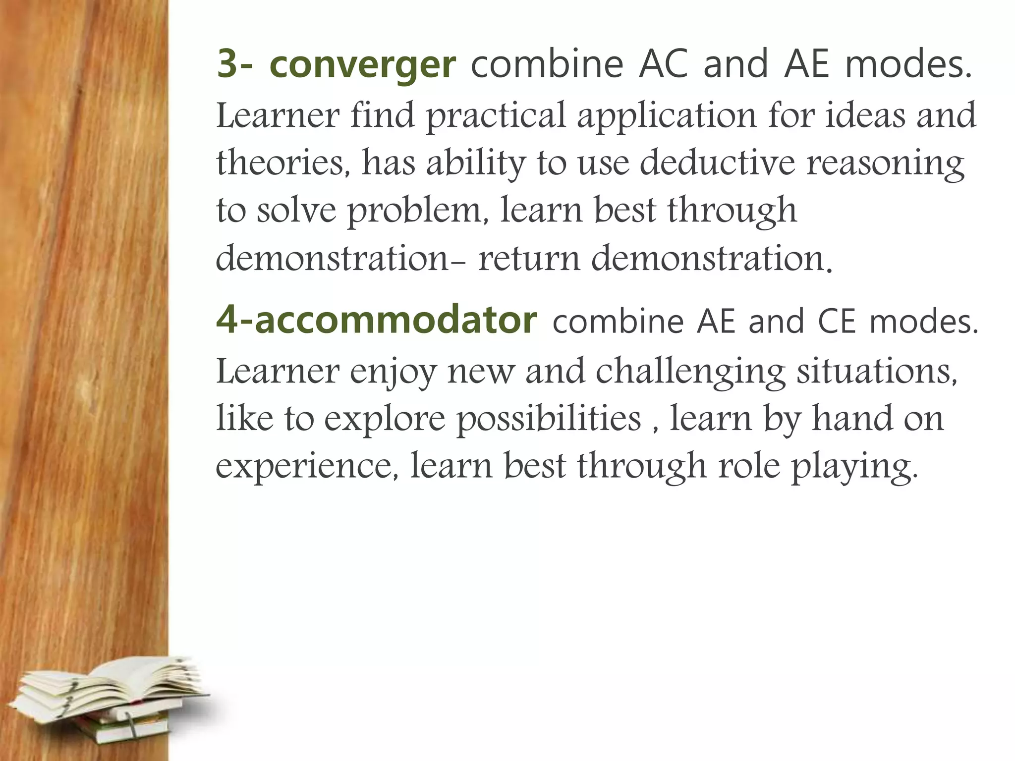 3- converger combine AC and AE modes.
Learner find practical application for ideas and
theories, has ability to use deductive reasoning
to solve problem, learn best through
demonstration- return demonstration.
4-accommodator combine AE and CE modes.
Learner enjoy new and challenging situations,
like to explore possibilities , learn by hand on
experience, learn best through role playing.
 