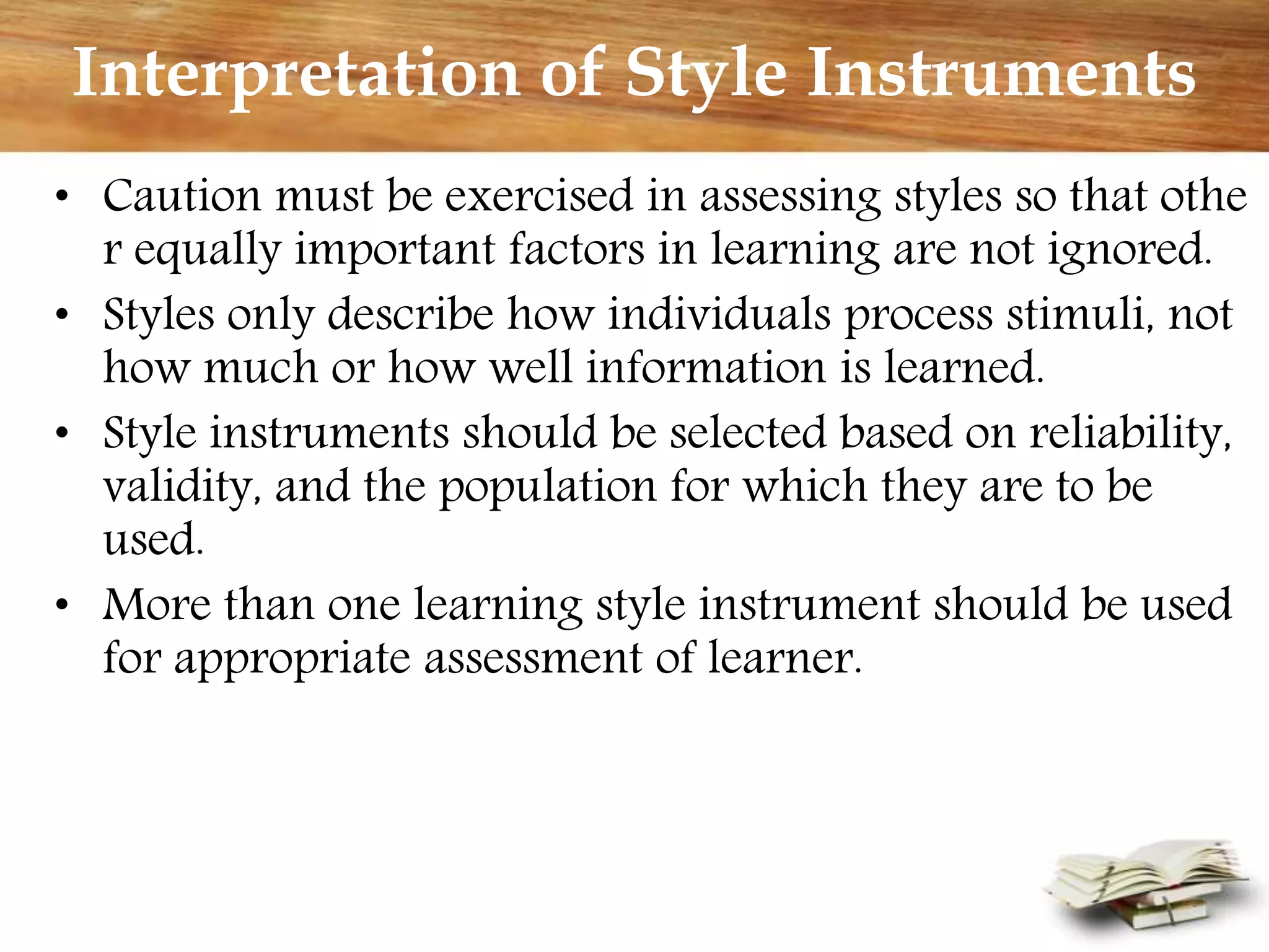 Interpretation of Style Instruments
• Caution must be exercised in assessing styles so that othe
r equally important factors in learning are not ignored.
• Styles only describe how individuals process stimuli, not
how much or how well information is learned.
• Style instruments should be selected based on reliability,
validity, and the population for which they are to be
used.
• More than one learning style instrument should be used
for appropriate assessment of learner.
 
