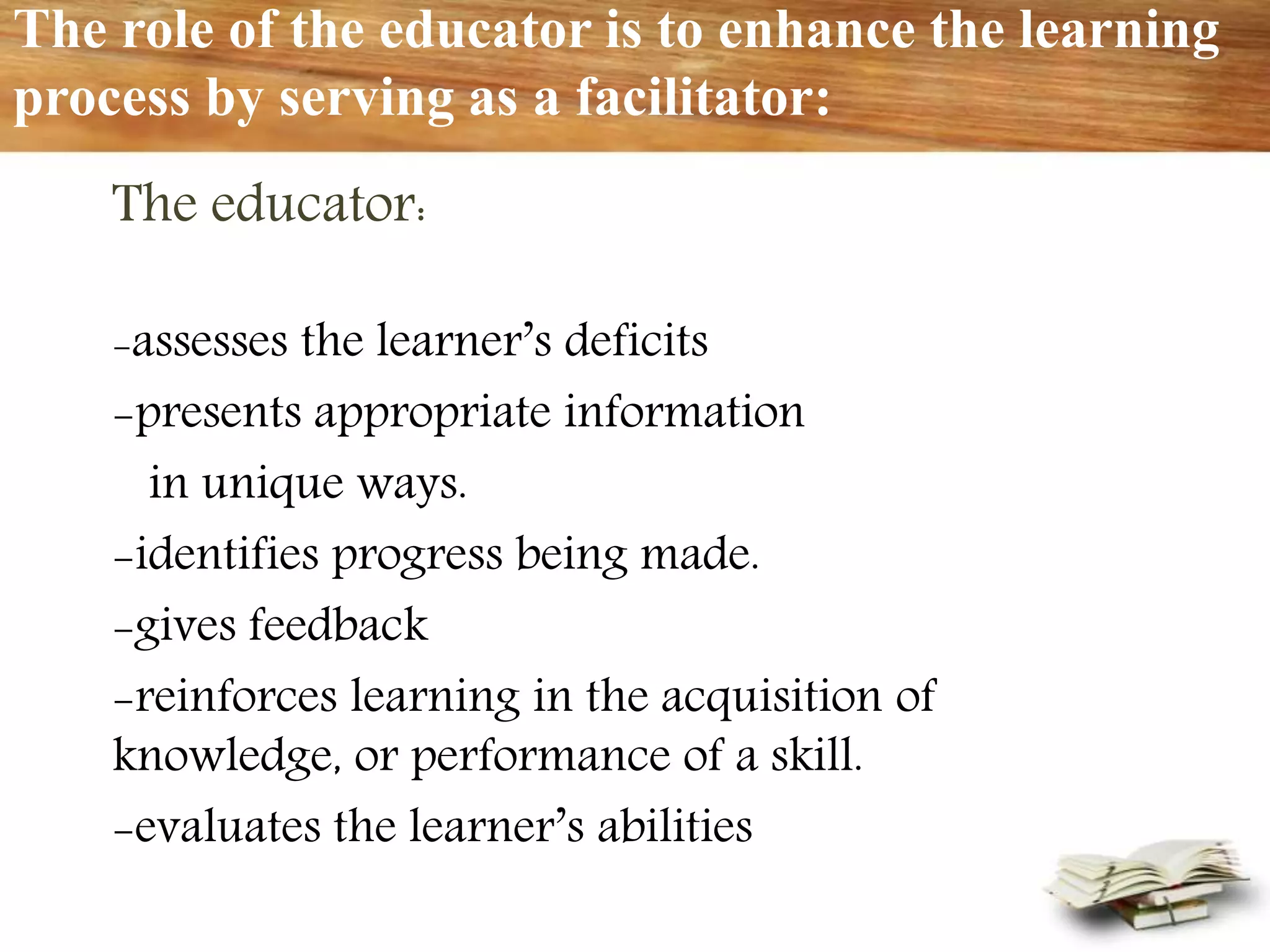 The role of the educator is to enhance the learning
process by serving as a facilitator:
The educator:
-assesses the learner’s deficits
-presents appropriate information
in unique ways.
-identifies progress being made.
-gives feedback
-reinforces learning in the acquisition of
knowledge, or performance of a skill.
-evaluates the learner’s abilities
 