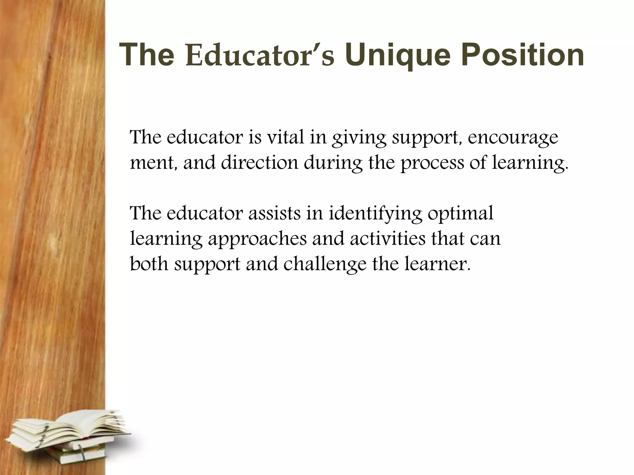 The Educator’s Unique Position
The educator is vital in giving support, encourage
ment, and direction during the process of learning.
The educator assists in identifying optimal
learning approaches and activities that can
both support and challenge the learner.
 