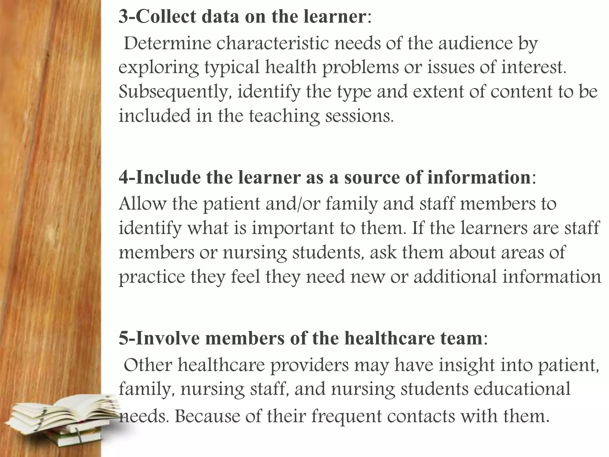 3-Collect data on the learner:
Determine characteristic needs of the audience by
exploring typical health problems or issues of interest.
Subsequently, identify the type and extent of content to be
included in the teaching sessions.
4-Include the learner as a source of information:
Allow the patient and/or family and staff members to
identify what is important to them. If the learners are staff
members or nursing students, ask them about areas of
practice they feel they need new or additional information
5-Involve members of the healthcare team:
Other healthcare providers may have insight into patient,
family, nursing staff, and nursing students educational
needs. Because of their frequent contacts with them.
 