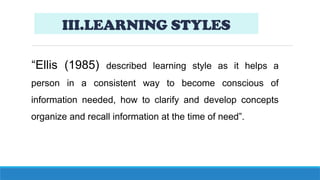 III.LEARNING STYLES
“Ellis (1985) described learning style as it helps a
person in a consistent way to become conscious of
information needed, how to clarify and develop concepts
organize and recall information at the time of need”.
 