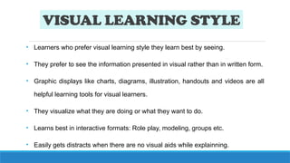 VISUAL LEARNING STYLE
• Learners who prefer visual learning style they learn best by seeing.
• They prefer to see the information presented in visual rather than in written form.
• Graphic displays like charts, diagrams, illustration, handouts and videos are all
helpful learning tools for visual learners.
• They visualize what they are doing or what they want to do.
• Learns best in interactive formats: Role play, modeling, groups etc.
• Easily gets distracts when there are no visual aids while explainning.
 