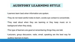 AUDITORY LEARNING STYLE
•Learners learn best when information are spoken.
•They do not need careful notes to learn, avoids eye contact to concentrate.
•They read aloud when they are learning or they keep music on in
background when they study.
•This type of learners are good at remembering things they are told.
•Lecturers, group discussion, radio, email, speaking are the best way for
auditory learners to learn.
 