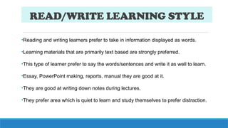 READ/WRITE LEARNING STYLE
•Reading and writing learners prefer to take in information displayed as words.
•Learning materials that are primarily text based are strongly preferred.
•This type of learner prefer to say the words/sentences and write it as well to learn.
•Essay, PowerPoint making, reports, manual they are good at it.
•They are good at writing down notes during lectures.
•They prefer area which is quiet to learn and study themselves to prefer distraction.
 