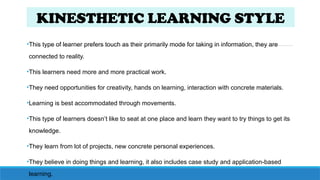 KINESTHETIC LEARNING STYLE
•This type of learner prefers touch as their primarily mode for taking in information, they are
connected to reality.
•This learners need more and more practical work.
•They need opportunities for creativity, hands on learning, interaction with concrete materials.
•Learning is best accommodated through movements.
•This type of learners doesn’t like to seat at one place and learn they want to try things to get its
knowledge.
•They learn from lot of projects, new concrete personal experiences.
•They believe in doing things and learning, it also includes case study and application-based
learning.
 