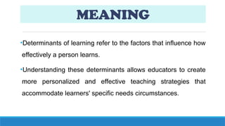 MEANING
•Determinants of learning refer to the factors that influence how
effectively a person learns.
•Understanding these determinants allows educators to create
more personalized and effective teaching strategies that
accommodate learners' specific needs circumstances.
 