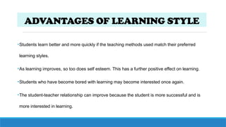 ADVANTAGES OF LEARNING STYLE
•Students learn better and more quickly if the teaching methods used match their preferred
learning styles.
•As learning improves, so too does self esteem. This has a further positive effect on learning.
•Students who have become bored with learning may become interested once again.
•The student-teacher relationship can improve because the student is more successful and is
more interested in learning.
 
