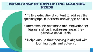 IMPORTANCE OF IDENTIFYING LEARNING
NEEDS
* Tailors educational content to address the
specific gaps in learners' knowledge or skills.
* Increases the relevance and motivation for
learners since it addresses areas they
perceive as valuable.
* Helps ensure that teaching is aligned with
learning goals and outcome
 