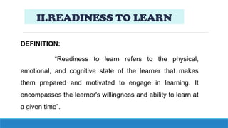 II.READINESS TO LEARN
DEFINITION:
“Readiness to learn refers to the physical,
emotional, and cognitive state of the learner that makes
them prepared and motivated to engage in learning. It
encompasses the learner's willingness and ability to learn at
a given time”.
 