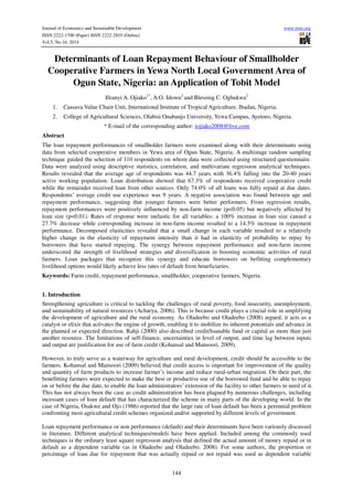 Journal of Economics and Sustainable Development www.iiste.org 
ISSN 2222-1700 (Paper) ISSN 2222-2855 (Online) 
Vol.5, No.16, 2014 
Determinants of Loan Repayment Behaviour of Smallholder 
Cooperative Farmers in Yewa North Local Government Area of 
Ogun State, Nigeria: an Application of Tobit Model 
Ifeanyi A. Ojiako1*, A.O. Idowu2 and Blessing C. Ogbukwa2 
1. Cassava Value Chain Unit, International Institute of Tropical Agriculture, Ibadan, Nigeria. 
2. College of Agricultural Sciences, Olabisi Onabanjo University, Yewa Campus, Ayetoro, Nigeria. 
* E-mail of the corresponding author: iojiako2008@live.com 
Abstract 
The loan repayment performances of smallholder farmers were examined along with their determinants using 
data from selected cooperative members in Yewa area of Ogun State, Nigeria. A multistage random sampling 
technique guided the selection of 110 respondents on whom data were collected using structured questionnaire. 
Data were analyzed using descriptive statistics, correlation, and multivariate regression analytical techniques. 
Results revealed that the average age of respondents was 44.7 years with 36.4% falling into the 20-40 years 
active working population. Loan distribution showed that 67.3% of respondents received cooperative credit 
while the remainder received loan from other sources. Only 74.0% of all loans was fully repaid at due dates. 
Respondents’ average credit use experience was 9 years. A negative association was found between age and 
repayment performance, suggesting that younger farmers were better performers. From regression results, 
repayment performances were positively influenced by non-farm income (p<0.05) but negatively affected by 
loan size (p<0.01). Rates of response were inelastic for all variables: a 100% increase in loan size caused a 
27.7% decrease while corresponding increase in non-farm income resulted to a 14.5% increase in repayment 
performance. Decomposed elasticities revealed that a small change in each variable resulted to a relatively 
higher change in the elasticity of repayment intensity than it had in elasticity of probability to repay by 
borrowers that have started repaying. The synergy between repayment performance and non-farm income 
underscored the strength of livelihood strategies and diversification in boosting economic activities of rural 
farmers. Loan packages that recognize this synergy and educate borrowers on befitting complementary 
livelihood options would likely achieve less rates of default from beneficiaries. 
Keywords: Farm credit, repayment performance, smallholder, cooperative farmers, Nigeria. 
1. Introduction 
Strengthening agriculture is critical to tackling the challenges of rural poverty, food insecurity, unemployment, 
and sustainability of natural resources (Acharya, 2006). This is because credit plays a crucial role in amplifying 
the development of agriculture and the rural economy. As Oladeebo and Oladeebo (2008) argued, it acts as a 
catalyst or elixir that activates the engine of growth, enabling it to mobilize its inherent potentials and advance in 
the planned or expected direction. Rahji (2000) also described credit/loanable fund or capital as more than just 
another resource. The limitations of self-finance, uncertainties in level of output, and time lag between inputs 
and output are justification for use of farm credit (Kohansal and Mansoori, 2009). 
However, to truly serve as a waterway for agriculture and rural development, credit should be accessible to the 
farmers. Kohansal and Mansoori (2009) believed that credit access is important for improvement of the quality 
and quantity of farm products to increase farmer’s income and reduce rural-urban migration. On their part, the 
benefitting farmers were expected to make the best or productive use of the borrowed fund and be able to repay 
on or before the due date, to enable the loan administrators’ extension of the facility to other farmers in need of it. 
This has not always been the case as credit administration has been plagued by numerous challenges, including 
incessant cases of loan default that has characterized the scheme in many parts of the developing world. In the 
case of Nigeria, Osakwe and Ojo (1986) reported that the large rate of loan default has been a perennial problem 
confronting most agricultural credit schemes organized and/or supported by different levels of government. 
Loan repayment performance or non performance (default) and their determinants have been variously discussed 
in literature. Different analytical techniques/models have been applied. Included among the commonly used 
techniques is the ordinary least square regression analysis that defined the actual amount of money repaid or in 
default as a dependent variable (as in Oladeebo and Oladeebo, 2008). For some authors, the proportion or 
percentage of loan due for repayment that was actually repaid or not repaid was used as dependent variable 
144 
 