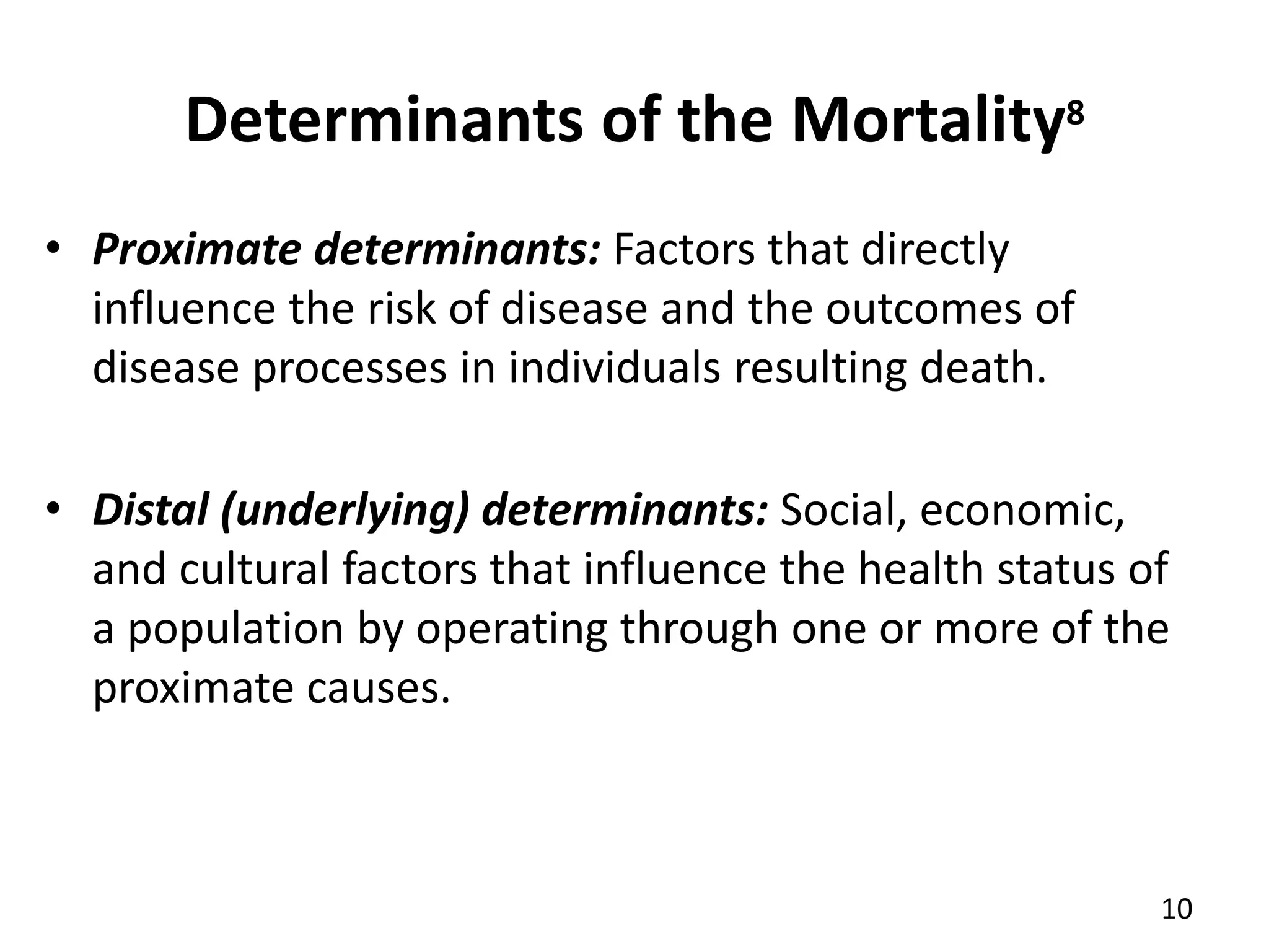 Determinants of the Mortality8
10
• Proximate determinants: Factors that directly
influence the risk of disease and the outcomes of
disease processes in individuals resulting death.
• Distal (underlying) determinants: Social, economic,
and cultural factors that influence the health status of
a population by operating through one or more of the
proximate causes.
 