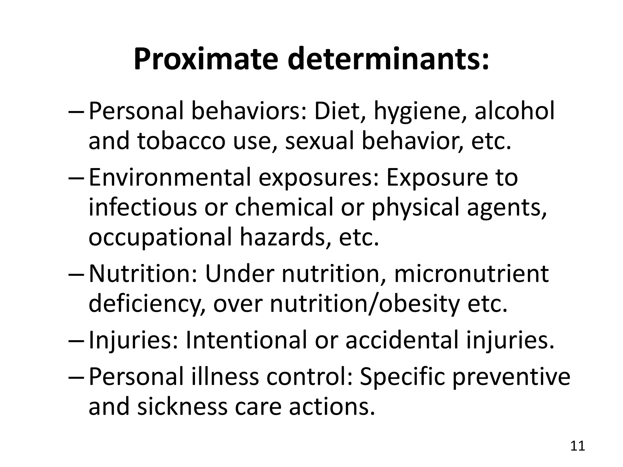 Proximate determinants:
–Personal behaviors: Diet, hygiene, alcohol
and tobacco use, sexual behavior, etc.
–Environmental exposures: Exposure to
infectious or chemical or physical agents,
occupational hazards, etc.
–Nutrition: Under nutrition, micronutrient
deficiency, over nutrition/obesity etc.
–Injuries: Intentional or accidental injuries.
–Personal illness control: Specific preventive
and sickness care actions.
11
 