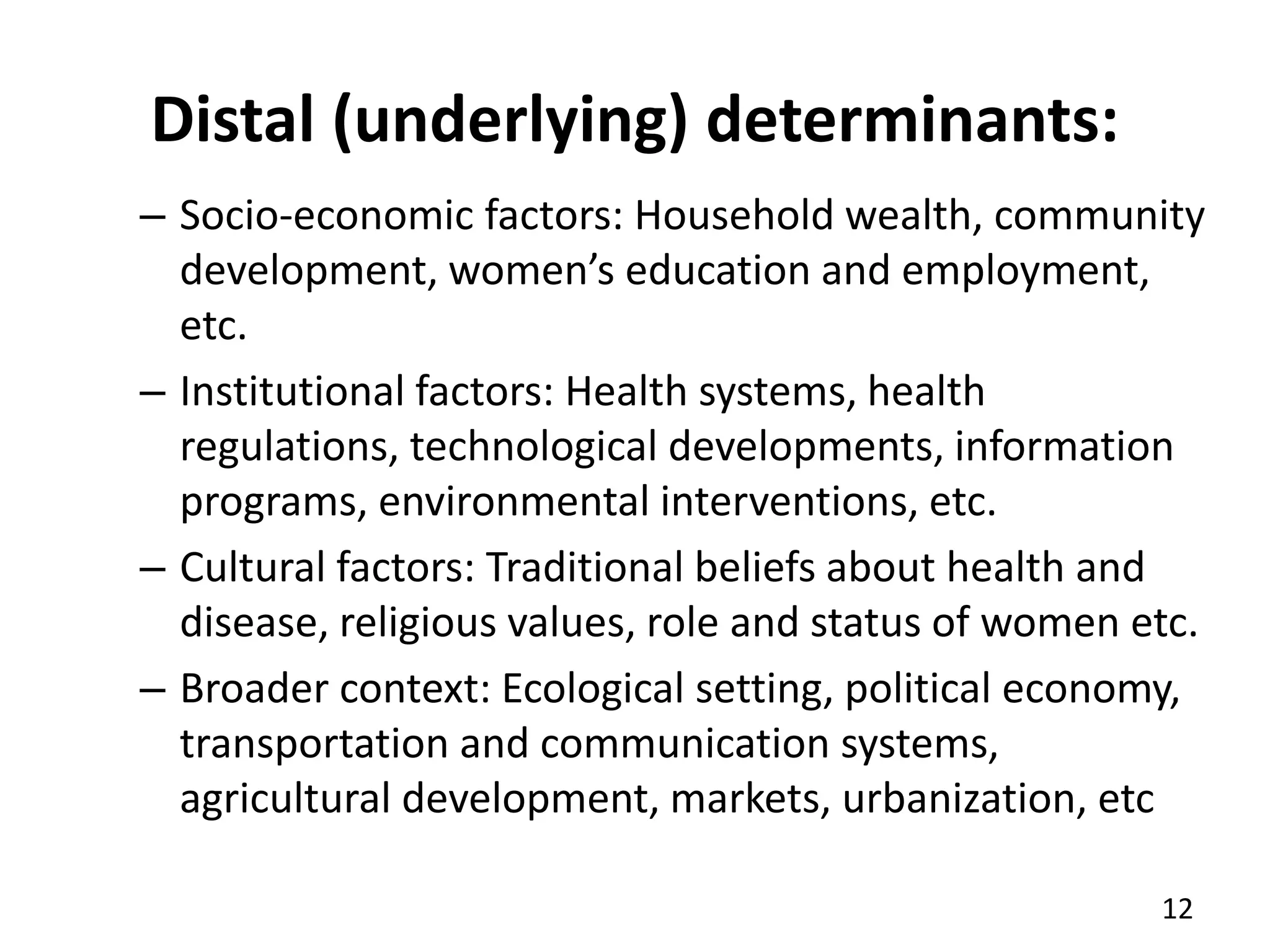 Distal (underlying) determinants:
– Socio-economic factors: Household wealth, community
development, women’s education and employment,
etc.
– Institutional factors: Health systems, health
regulations, technological developments, information
programs, environmental interventions, etc.
– Cultural factors: Traditional beliefs about health and
disease, religious values, role and status of women etc.
– Broader context: Ecological setting, political economy,
transportation and communication systems,
agricultural development, markets, urbanization, etc
12
 