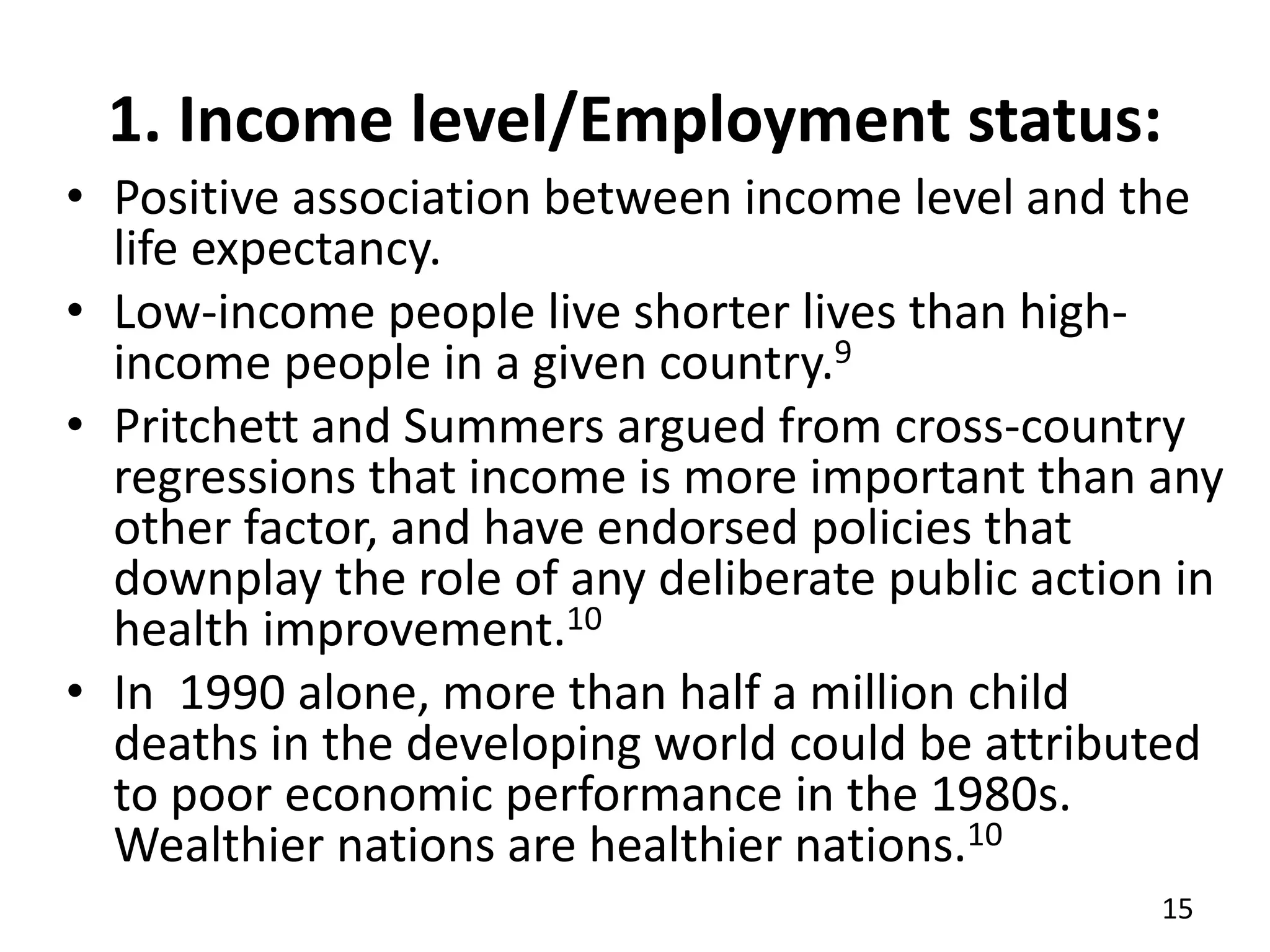 1. Income level/Employment status:
• Positive association between income level and the
life expectancy.
• Low-income people live shorter lives than high-
income people in a given country.9
• Pritchett and Summers argued from cross-country
regressions that income is more important than any
other factor, and have endorsed policies that
downplay the role of any deliberate public action in
health improvement.10
• In 1990 alone, more than half a million child
deaths in the developing world could be attributed
to poor economic performance in the 1980s.
Wealthier nations are healthier nations.10
15
 