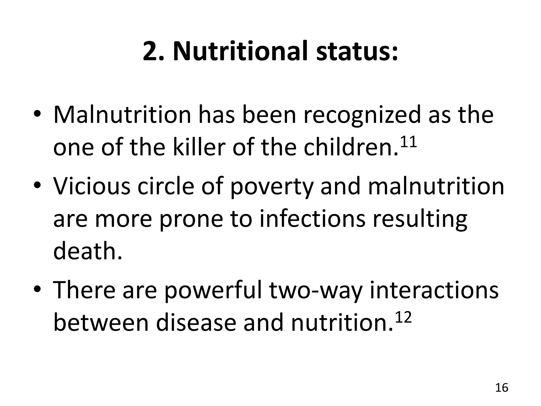 2. Nutritional status:
• Malnutrition has been recognized as the
one of the killer of the children.11
• Vicious circle of poverty and malnutrition
are more prone to infections resulting
death.
• There are powerful two-way interactions
between disease and nutrition.12
16
 