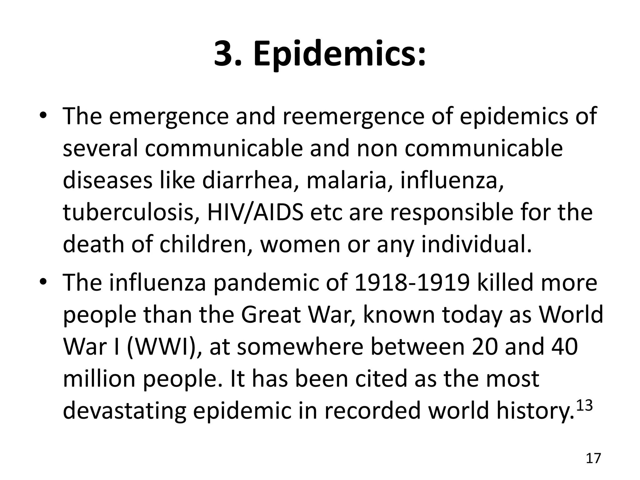 3. Epidemics:
• The emergence and reemergence of epidemics of
several communicable and non communicable
diseases like diarrhea, malaria, influenza,
tuberculosis, HIV/AIDS etc are responsible for the
death of children, women or any individual.
• The influenza pandemic of 1918-1919 killed more
people than the Great War, known today as World
War I (WWI), at somewhere between 20 and 40
million people. It has been cited as the most
devastating epidemic in recorded world history.13
17
 