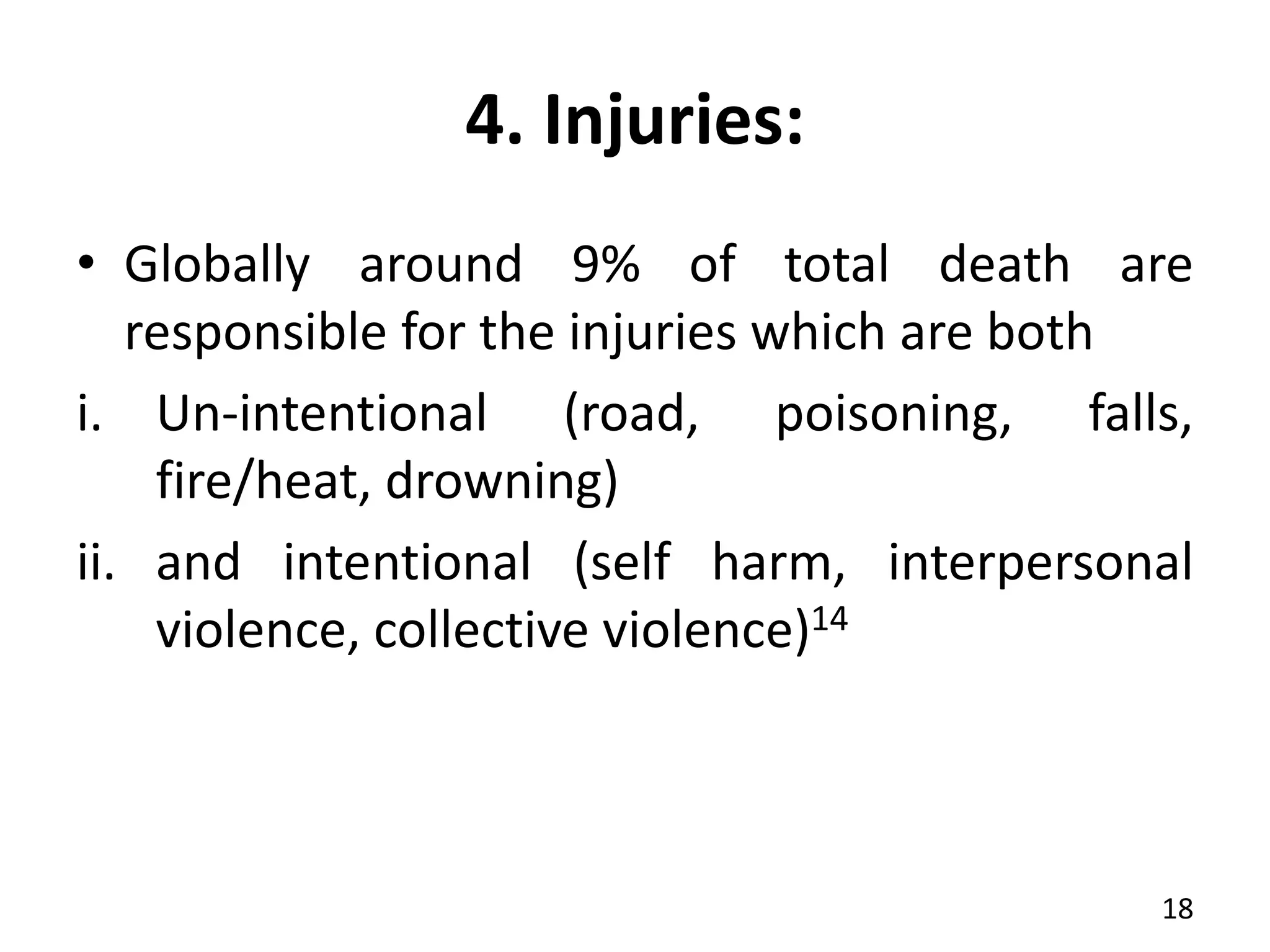 4. Injuries:
• Globally around 9% of total death are
responsible for the injuries which are both
i. Un-intentional (road, poisoning, falls,
fire/heat, drowning)
ii. and intentional (self harm, interpersonal
violence, collective violence)14
18
 