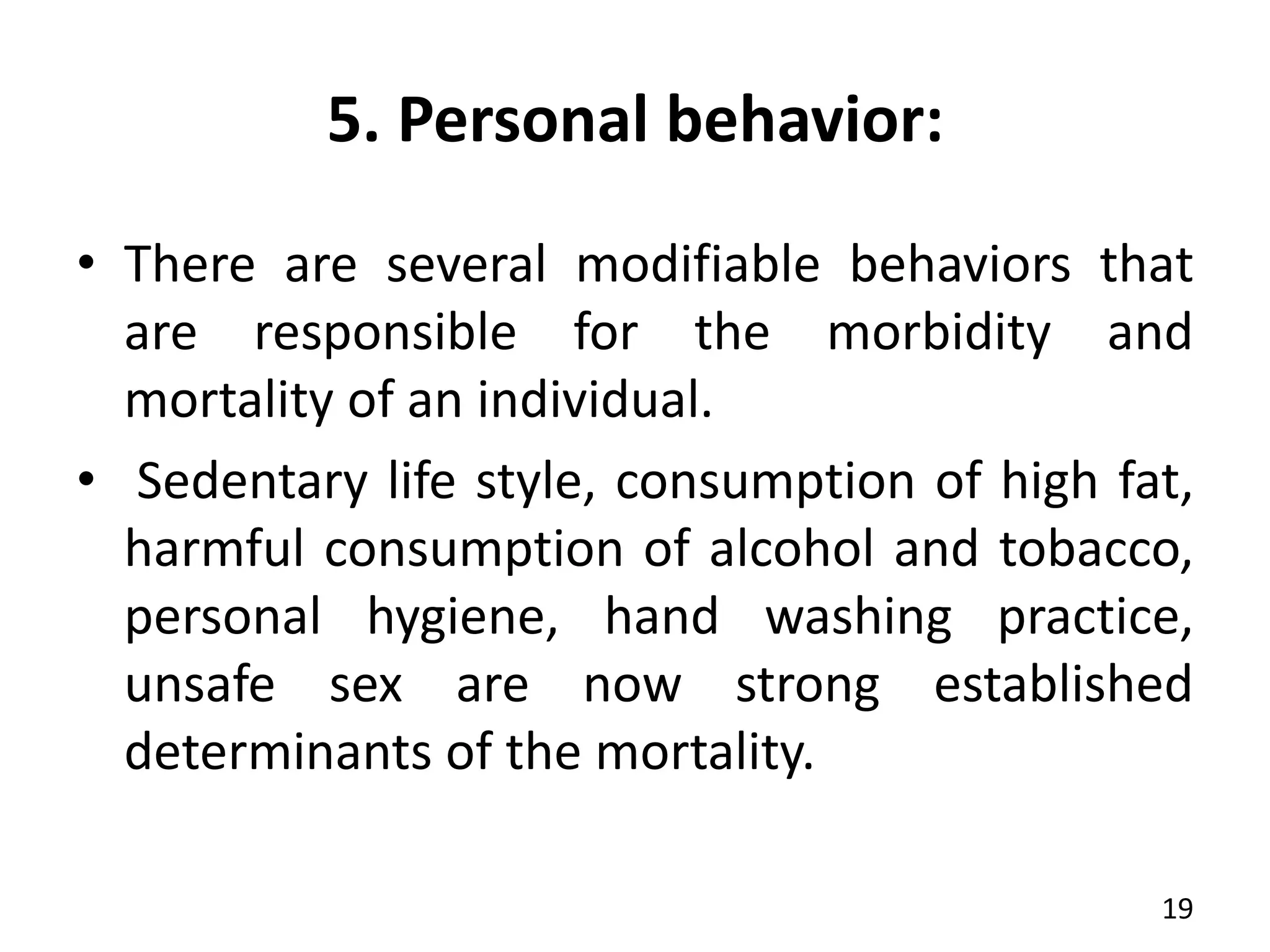 5. Personal behavior:
• There are several modifiable behaviors that
are responsible for the morbidity and
mortality of an individual.
• Sedentary life style, consumption of high fat,
harmful consumption of alcohol and tobacco,
personal hygiene, hand washing practice,
unsafe sex are now strong established
determinants of the mortality.
19
 