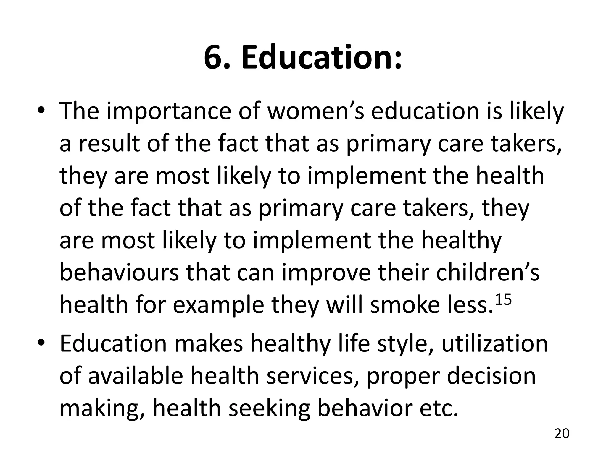 6. Education:
• The importance of women’s education is likely
a result of the fact that as primary care takers,
they are most likely to implement the health
of the fact that as primary care takers, they
are most likely to implement the healthy
behaviours that can improve their children’s
health for example they will smoke less.15
• Education makes healthy life style, utilization
of available health services, proper decision
making, health seeking behavior etc.
20
 