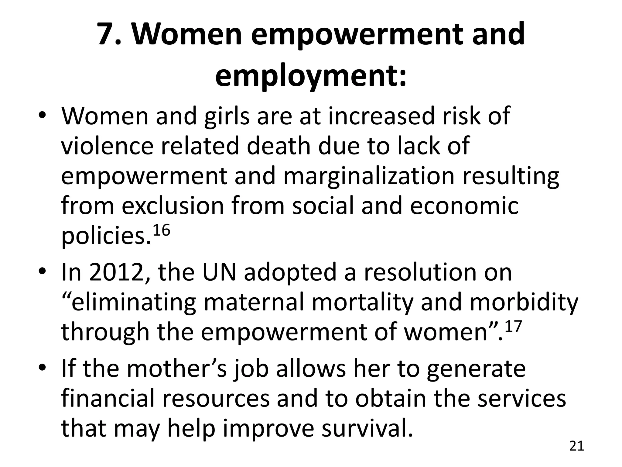 7. Women empowerment and
employment:
• Women and girls are at increased risk of
violence related death due to lack of
empowerment and marginalization resulting
from exclusion from social and economic
policies.16
• In 2012, the UN adopted a resolution on
“eliminating maternal mortality and morbidity
through the empowerment of women”.17
• If the mother’s job allows her to generate
financial resources and to obtain the services
that may help improve survival.
21
 