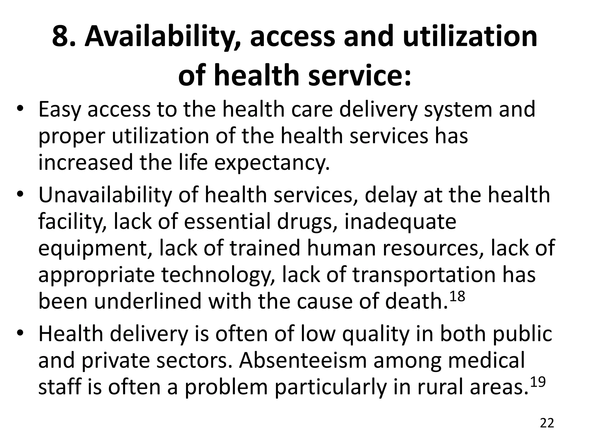 8. Availability, access and utilization
of health service:
• Easy access to the health care delivery system and
proper utilization of the health services has
increased the life expectancy.
• Unavailability of health services, delay at the health
facility, lack of essential drugs, inadequate
equipment, lack of trained human resources, lack of
appropriate technology, lack of transportation has
been underlined with the cause of death.18
• Health delivery is often of low quality in both public
and private sectors. Absenteeism among medical
staff is often a problem particularly in rural areas.19
22
 