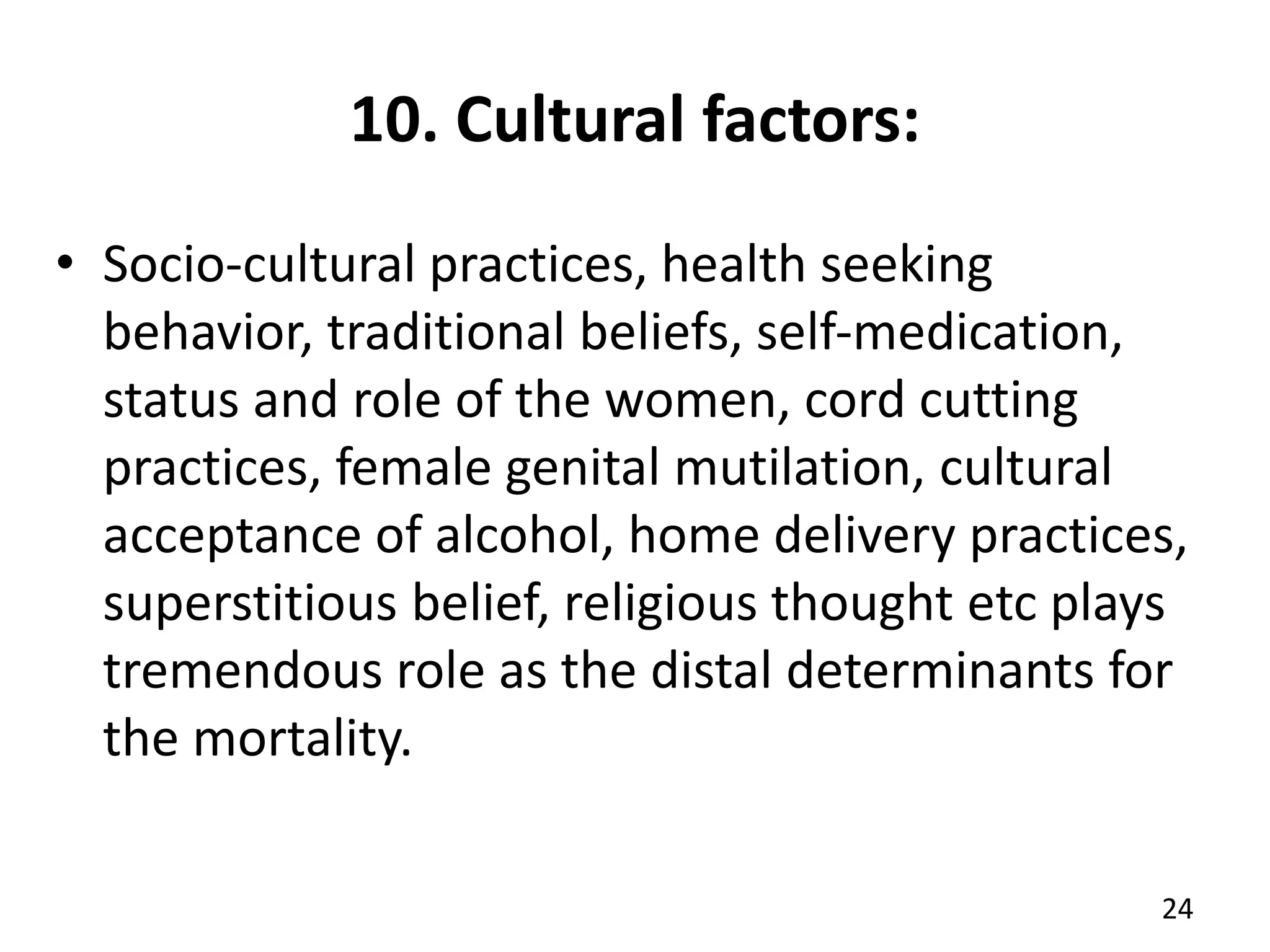 10. Cultural factors:
• Socio-cultural practices, health seeking
behavior, traditional beliefs, self-medication,
status and role of the women, cord cutting
practices, female genital mutilation, cultural
acceptance of alcohol, home delivery practices,
superstitious belief, religious thought etc plays
tremendous role as the distal determinants for
the mortality.
24
 