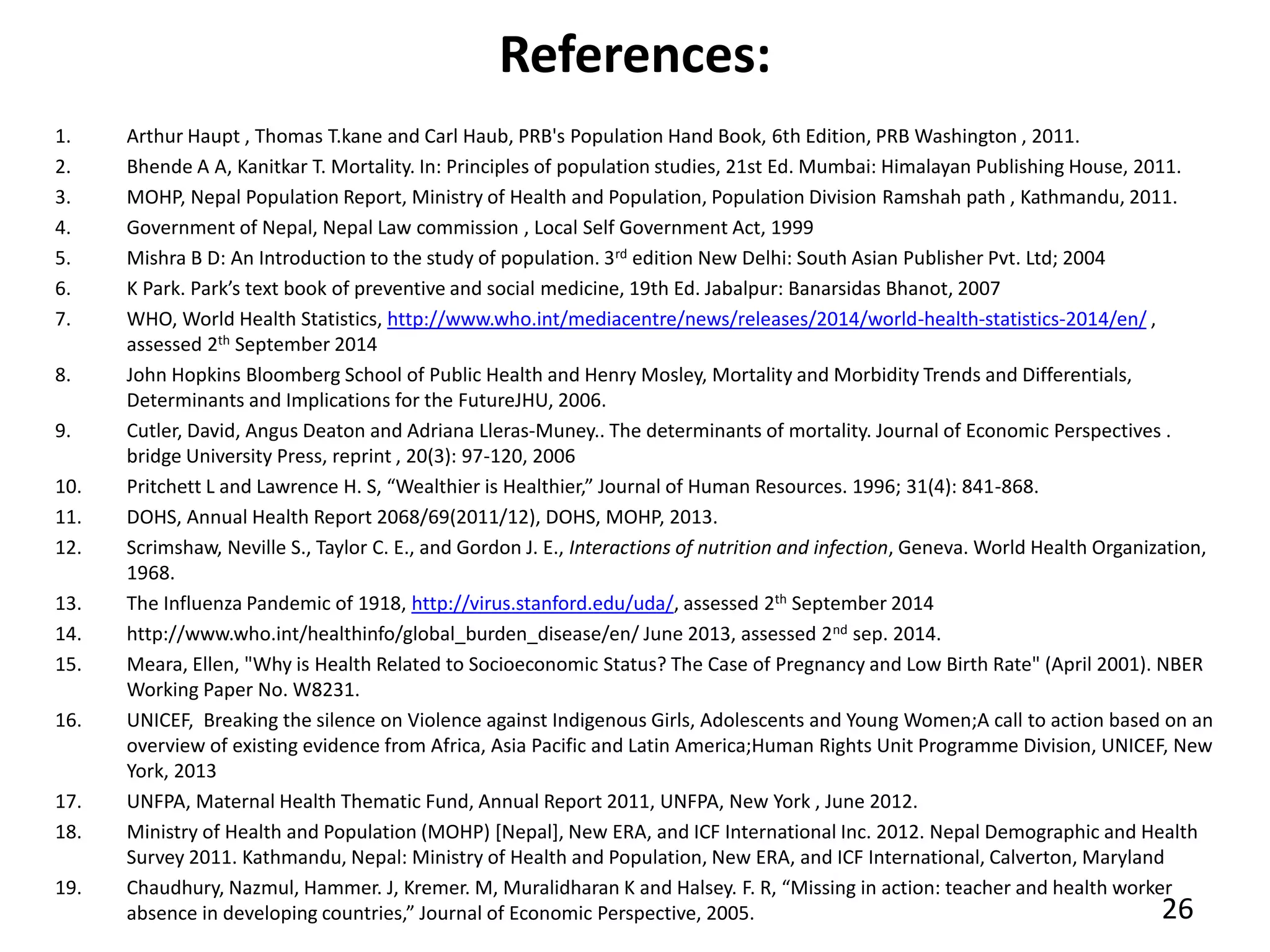 References:
1. Arthur Haupt , Thomas T.kane and Carl Haub, PRB's Population Hand Book, 6th Edition, PRB Washington , 2011.
2. Bhende A A, Kanitkar T. Mortality. In: Principles of population studies, 21st Ed. Mumbai: Himalayan Publishing House, 2011.
3. MOHP, Nepal Population Report, Ministry of Health and Population, Population Division Ramshah path , Kathmandu, 2011.
4. Government of Nepal, Nepal Law commission , Local Self Government Act, 1999
5. Mishra B D: An Introduction to the study of population. 3rd edition New Delhi: South Asian Publisher Pvt. Ltd; 2004
6. K Park. Park’s text book of preventive and social medicine, 19th Ed. Jabalpur: Banarsidas Bhanot, 2007
7. WHO, World Health Statistics, http://www.who.int/mediacentre/news/releases/2014/world-health-statistics-2014/en/ ,
assessed 2th September 2014
8. John Hopkins Bloomberg School of Public Health and Henry Mosley, Mortality and Morbidity Trends and Differentials,
Determinants and Implications for the FutureJHU, 2006.
9. Cutler, David, Angus Deaton and Adriana Lleras-Muney.. The determinants of mortality. Journal of Economic Perspectives .
bridge University Press, reprint , 20(3): 97-120, 2006
10. Pritchett L and Lawrence H. S, “Wealthier is Healthier,” Journal of Human Resources. 1996; 31(4): 841-868.
11. DOHS, Annual Health Report 2068/69(2011/12), DOHS, MOHP, 2013.
12. Scrimshaw, Neville S., Taylor C. E., and Gordon J. E., Interactions of nutrition and infection, Geneva. World Health Organization,
1968.
13. The Influenza Pandemic of 1918, http://virus.stanford.edu/uda/, assessed 2th September 2014
14. http://www.who.int/healthinfo/global_burden_disease/en/ June 2013, assessed 2nd sep. 2014.
15. Meara, Ellen, "Why is Health Related to Socioeconomic Status? The Case of Pregnancy and Low Birth Rate" (April 2001). NBER
Working Paper No. W8231.
16. UNICEF, Breaking the silence on Violence against Indigenous Girls, Adolescents and Young Women;A call to action based on an
overview of existing evidence from Africa, Asia Pacific and Latin America;Human Rights Unit Programme Division, UNICEF, New
York, 2013
17. UNFPA, Maternal Health Thematic Fund, Annual Report 2011, UNFPA, New York , June 2012.
18. Ministry of Health and Population (MOHP) [Nepal], New ERA, and ICF International Inc. 2012. Nepal Demographic and Health
Survey 2011. Kathmandu, Nepal: Ministry of Health and Population, New ERA, and ICF International, Calverton, Maryland
19. Chaudhury, Nazmul, Hammer. J, Kremer. M, Muralidharan K and Halsey. F. R, “Missing in action: teacher and health worker
absence in developing countries,” Journal of Economic Perspective, 2005. 26
 