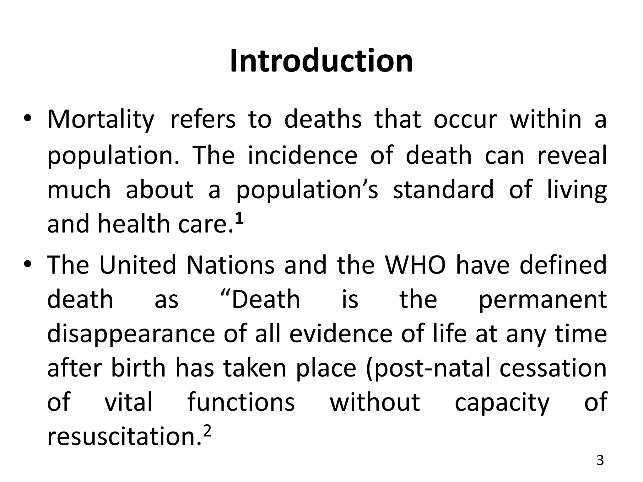 Introduction
• Mortality refers to deaths that occur within a
population. The incidence of death can reveal
much about a population’s standard of living
and health care.1
• The United Nations and the WHO have defined
death as “Death is the permanent
disappearance of all evidence of life at any time
after birth has taken place (post-natal cessation
of vital functions without capacity of
resuscitation.2
3
 