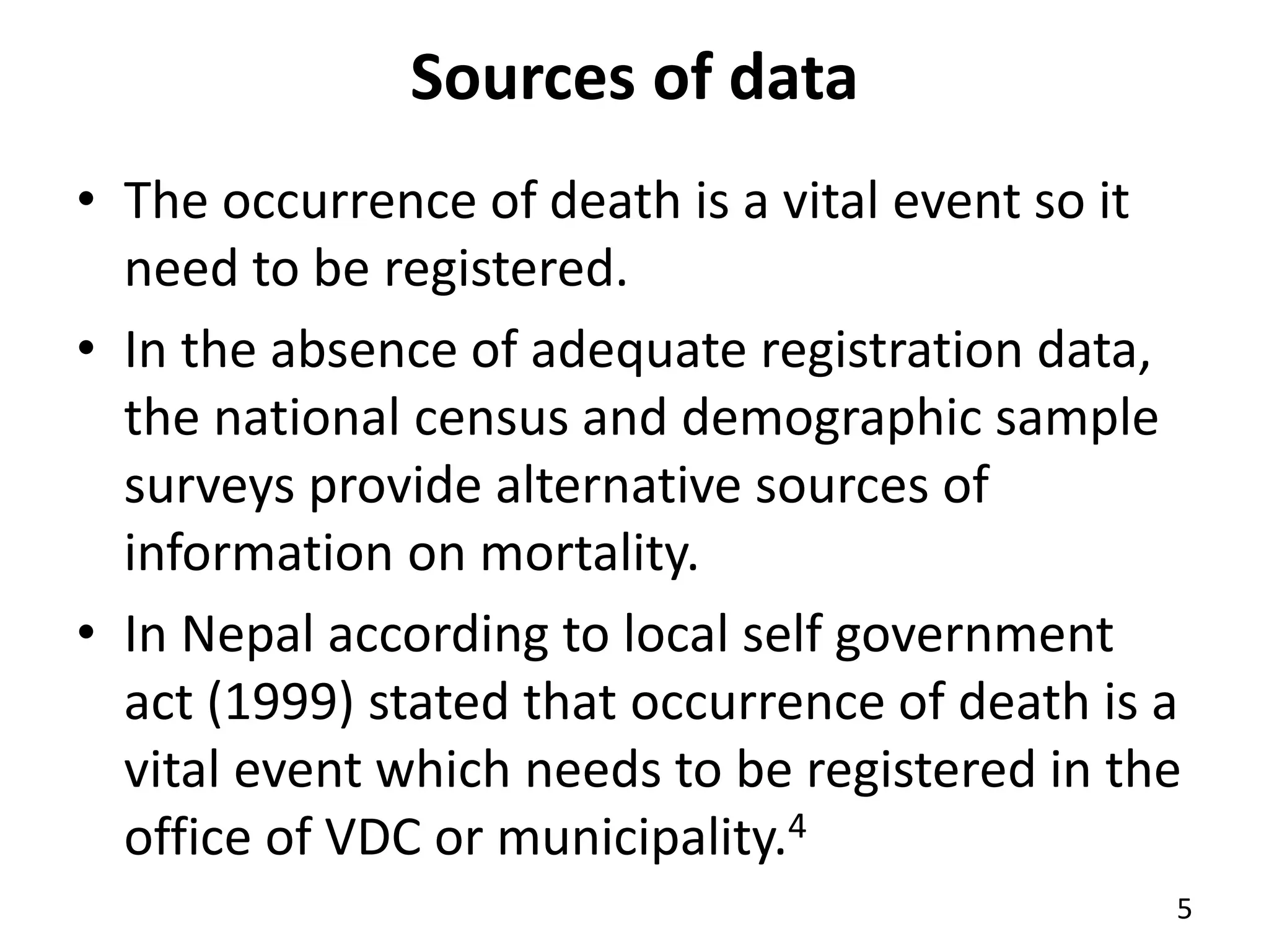 Sources of data
• The occurrence of death is a vital event so it
need to be registered.
• In the absence of adequate registration data,
the national census and demographic sample
surveys provide alternative sources of
information on mortality.
• In Nepal according to local self government
act (1999) stated that occurrence of death is a
vital event which needs to be registered in the
office of VDC or municipality.4
5
 