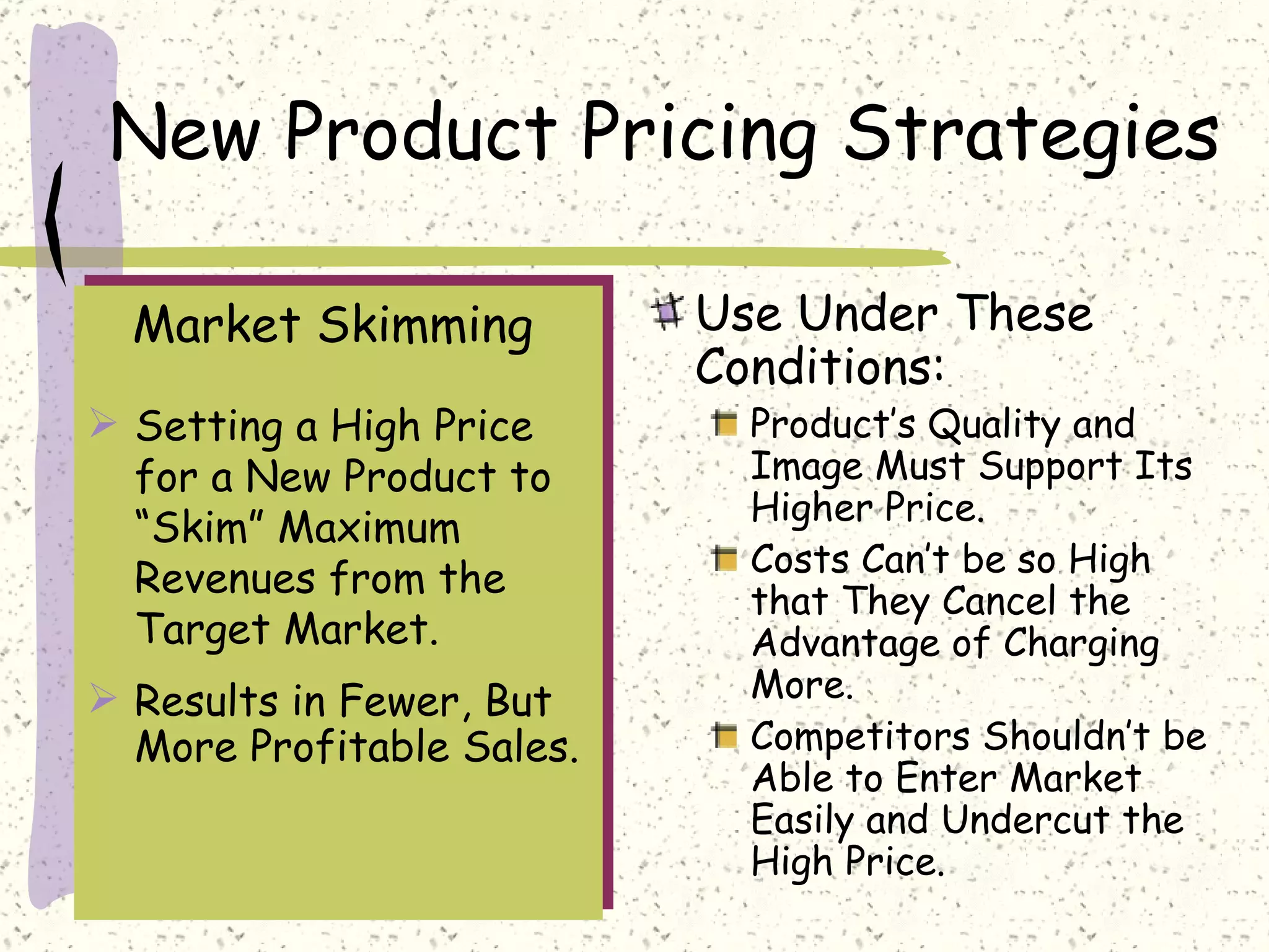 New Product Pricing Strategies

  Market Skimming          Use Under These
                           Conditions:
 Setting a High Price       Product’s Quality and
  for a New Product to       Image Must Support Its
                             Higher Price.
  “Skim” Maximum
                             Costs Can’t be so High
  Revenues from the
                             that They Cancel the
  Target Market.             Advantage of Charging
 Results in Fewer, But      More.
  More Profitable Sales.     Competitors Shouldn’t be
                             Able to Enter Market
                             Easily and Undercut the
                             High Price.
 