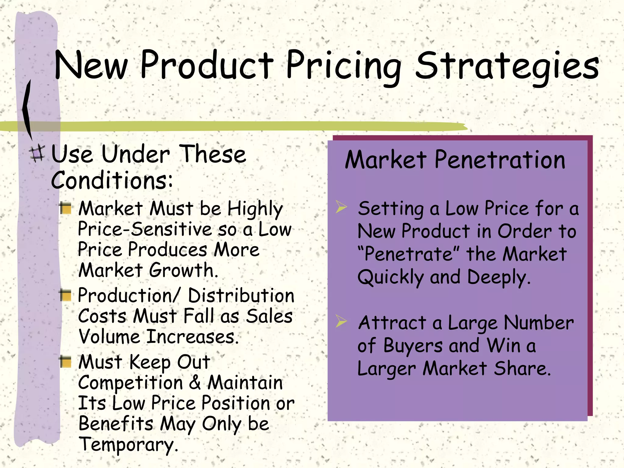 New Product Pricing Strategies

Use Under These                Market Penetration
Conditions:
  Market Must be Highly        Setting a Low Price for a
  Price-Sensitive so a Low      New Product in Order to
  Price Produces More           “Penetrate” the Market
  Market Growth.                Quickly and Deeply.
  Production/ Distribution
  Costs Must Fall as Sales     Attract a Large Number
  Volume Increases.             of Buyers and Win a
  Must Keep Out                 Larger Market Share.
  Competition & Maintain
  Its Low Price Position or
  Benefits May Only be
  Temporary.
 
