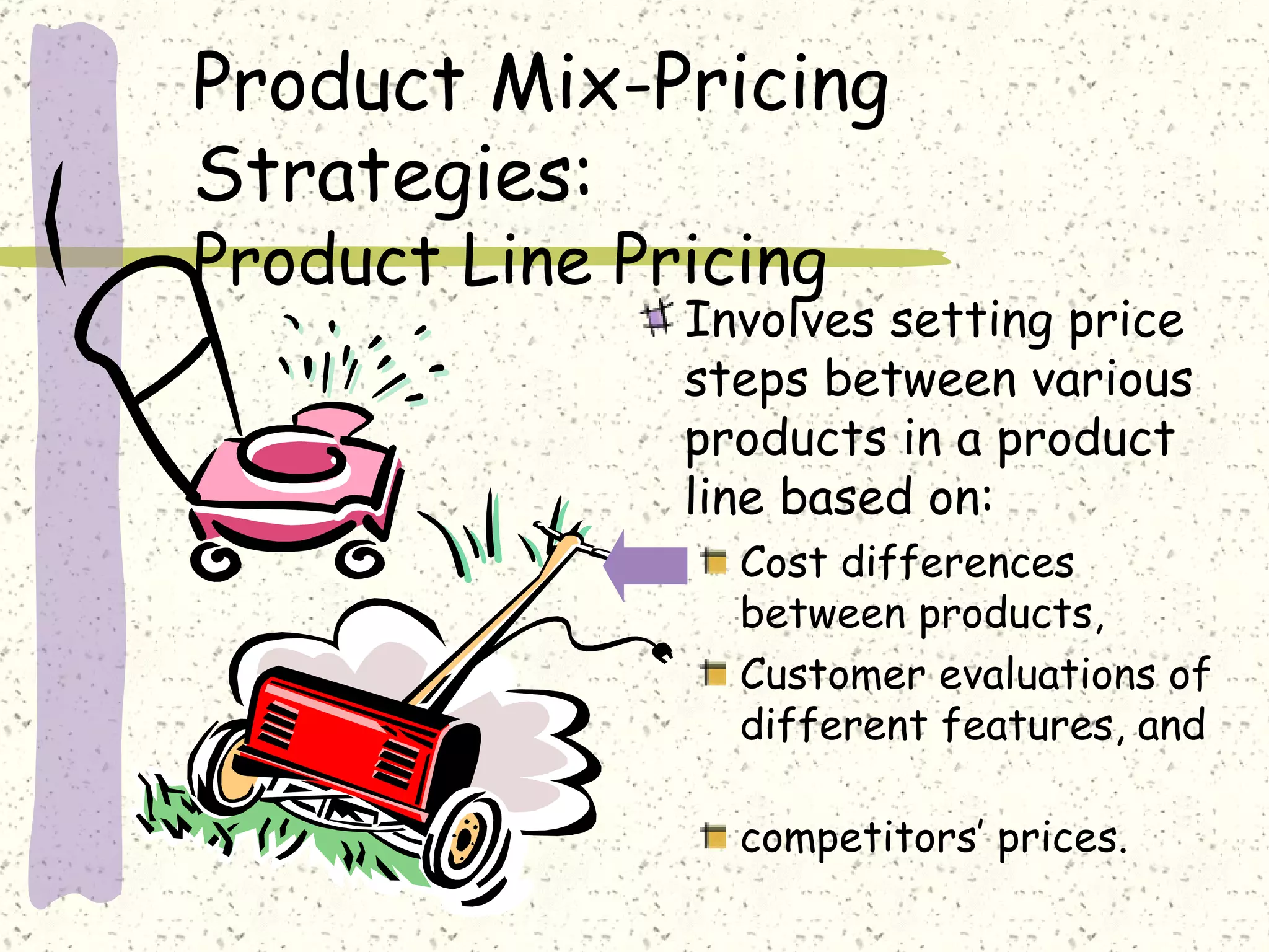 Product Mix-Pricing
Strategies:
Product Line Pricing
               Involves setting price
               steps between various
               products in a product
               line based on:
                 Cost differences
                 between products,
                 Customer evaluations of
                 different features, and

                 competitors’ prices.
 