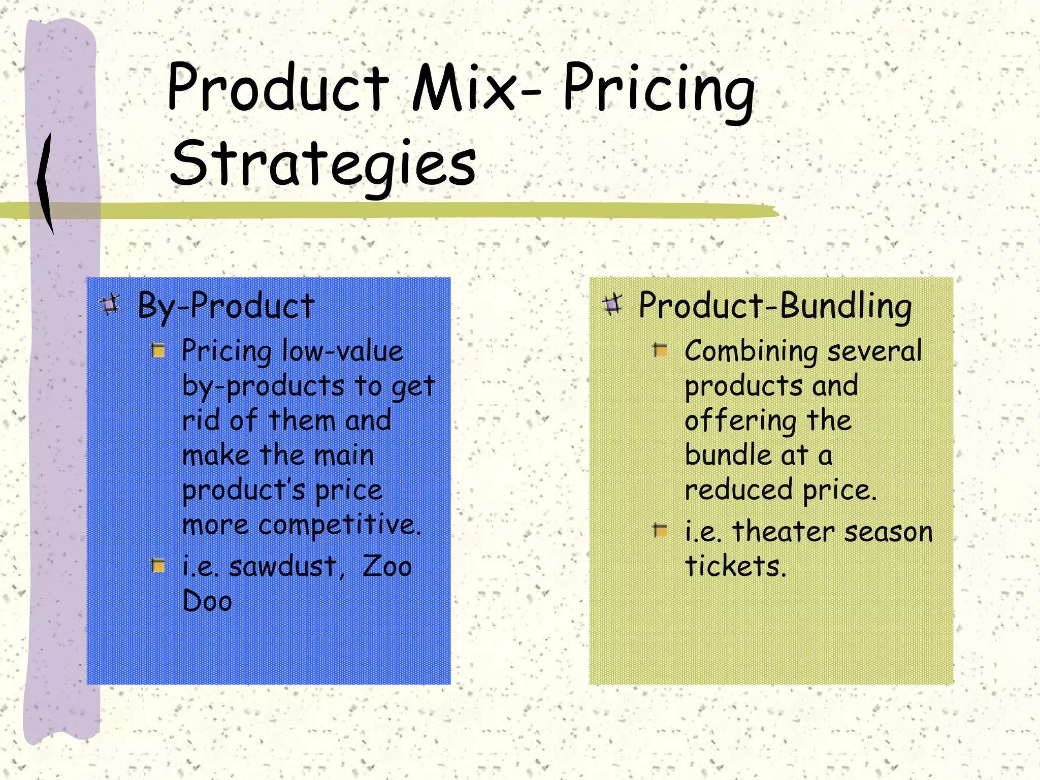 Product Mix- Pricing
 Strategies

By-Product             Product-Bundling
  Pricing low-value      Combining several
  by-products to get     products and
  rid of them and        offering the
  make the main          bundle at a
  product’s price        reduced price.
  more competitive.      i.e. theater season
  i.e. sawdust, Zoo      tickets.
  Doo
 