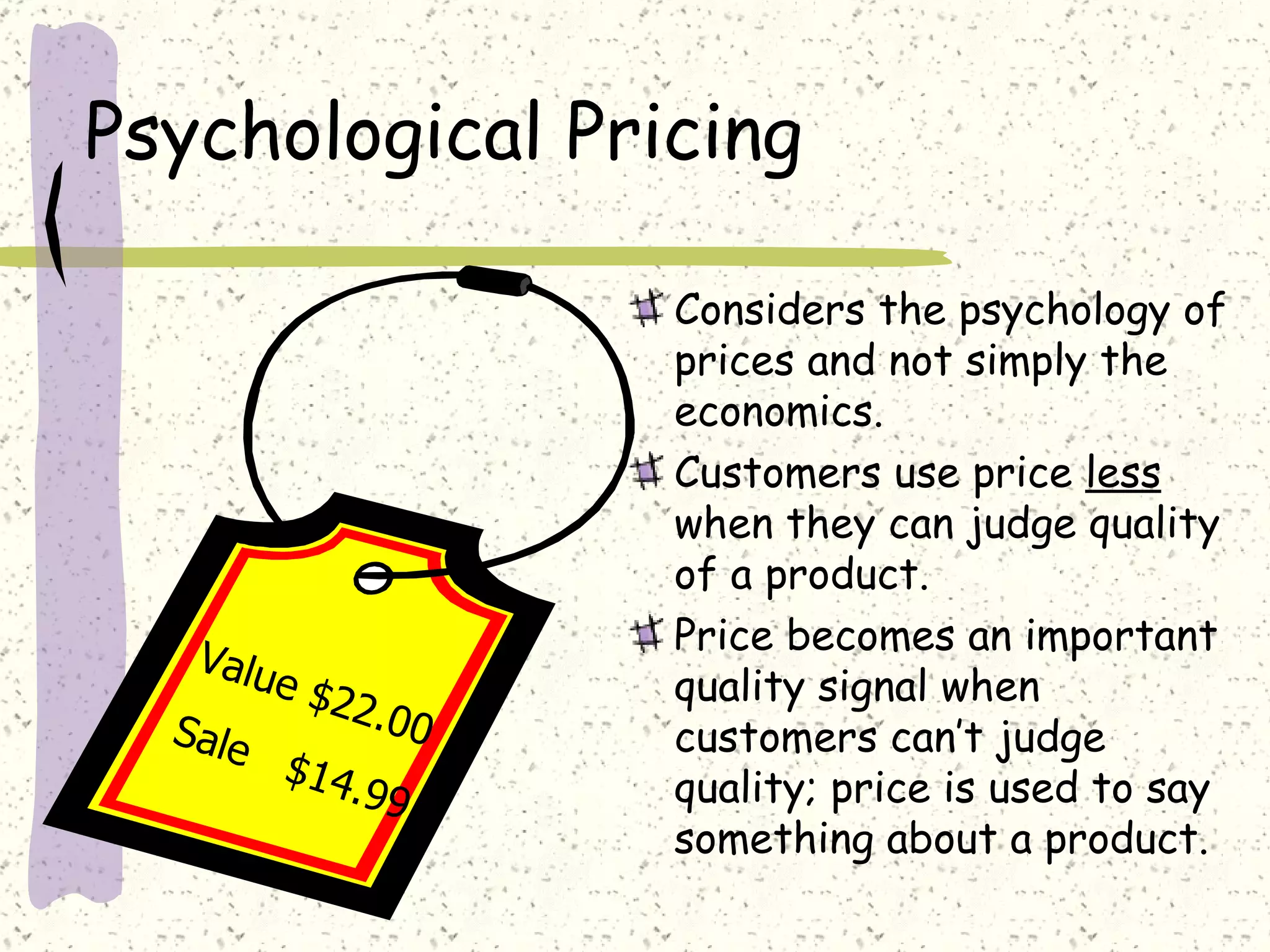 Psychological Pricing

                          Considers the psychology of
                          prices and not simply the
                          economics.
                          Customers use price less
                          when they can judge quality
                          of a product.
   Valu                   Price becomes an important
        e   $22           quality signal when
  Sale          .0    0   customers can’t judge
         $14
             .9   9       quality; price is used to say
                          something about a product.
 